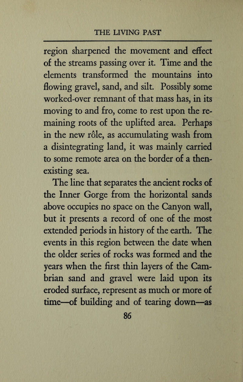 region sharpened the movement and effect of the streams passing over it. Time and the elements transformed the mountains into flowing gravel, sand, and silt. Possibly some worked-over remnant of that mass has, in its moving to and fro, come to rest upon the re- maining roots of the uplifted area. Perhaps in the new role, as accumulating wash from a disintegrating land, it was mainly carried to some remote area on the border of a then- existing sea. The line that separates the ancient rocks of the Inner Gorge from the horizontal sands above occupies no space on the Canyon wall, but it presents a record of one of the most extended periods in history of the earth. The events in this region between the date when the older series of rocks was formed and the years when the first thin layers of the Cam- brian sand and gravel were laid upon its eroded surface, represent as much or more of time—of building and of tearing down—as