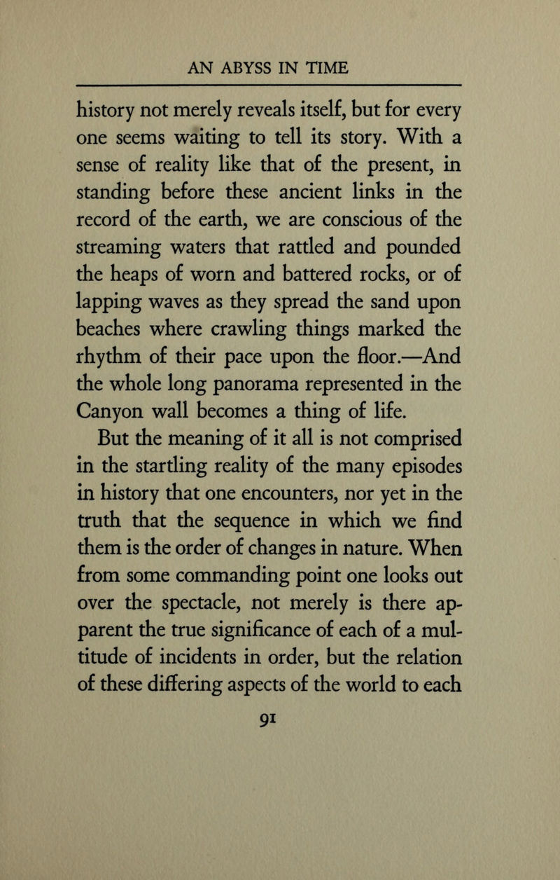 history not merely reveals itself, but for every one seems waiting to tell its story. With a sense of reality like that of the present, in standing before these ancient links in the record of the earth, we are conscious of the streaming waters that rattled and pounded the heaps of worn and battered rocks, or of lapping waves as they spread the sand upon beaches where crawling things marked the rhythm of their pace upon the floor.—And the whole long panorama represented in the Canyon wall becomes a thing of life. But the meaning of it all is not comprised in the startling reality of the many episodes in history that one encounters, nor yet in the truth that the sequence in which we find them is the order of changes in nature. When from some commanding point one looks out over the spectacle, not merely is there ap- parent the true significance of each of a mul- titude of incidents in order, but the relation of these differing aspects of the world to each 9i