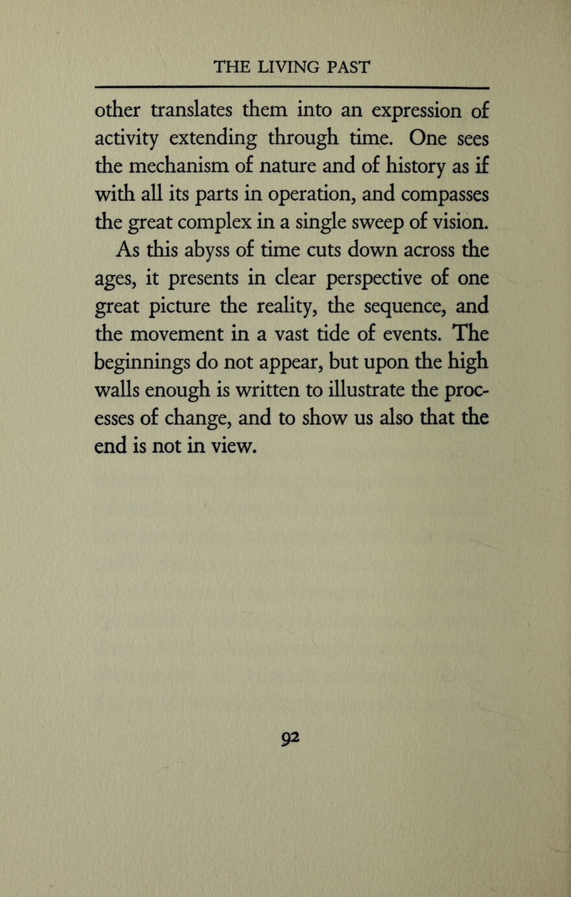 other translates them into an expression of activity extending through time. One sees the mechanism of nature and of history as if with all its parts in operation, and compasses the great complex in a single sweep of vision. As this abyss of time cuts down across the ages, it presents in clear perspective of one great picture the reality, the sequence, and the movement in a vast tide of events. The beginnings do not appear, but upon the high walls enough is written to illustrate the proc- esses of change, and to show us also that the end is not in view.