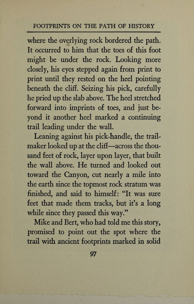 where the overlying rock bordered the path. It occurred to him that the toes of this foot might be under the rock. Looking more closely, his eyes stepped again from print to print until they rested on the heel pointing beneath the cliff. Seizing his pick, carefully he pried up the slab above. The heel stretched forward into imprints of toes, and just be- yond it another heel marked a continuing trail leading under the wall. Leaning against his pick-handle, the trail- maker looked up at the cliff—across the thou- sand feet of rock, layer upon layer, that built the wall above. He turned and looked out toward the Canyon, cut nearly a mile into the earth since the topmost rock stratum was finished, and said to himself: “It was sure feet that made them tracks, but it’s a long while since they passed this way.” Mike and Bert, who had told me this story, promised to point out the spot where the trail with ancient footprints marked in solid