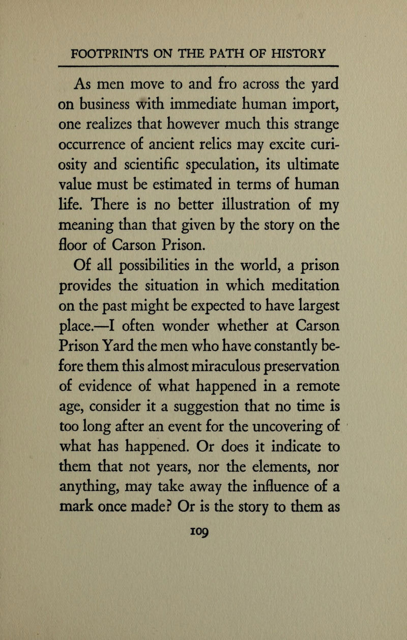 As men move to and fro across the yard on business with immediate human import, one realizes that however much this strange occurrence of ancient relics may excite curi- osity and scientific speculation, its ultimate value must be estimated in terms of human life. There is no better illustration of my meaning than that given by the story on the floor of Carson Prison. Of all possibilities in the world, a prison provides the situation in which meditation on the past might be expected to have largest place.—I often wonder whether at Carson Prison Yard the men who have constantly be- fore them this almost miraculous preservation of evidence of what happened in a remote age, consider it a suggestion that no time is too long after an event for the uncovering of what has happened. Or does it indicate to them that not years, nor the elements, nor anything, may take away the influence of a mark once made? Or is the story to them as