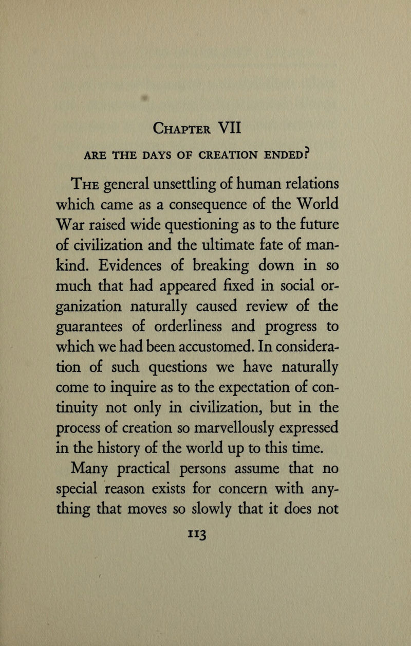 ARE THE DAYS OF CREATION ENDED? The general unsettling of human relations which came as a consequence of the World War raised wide questioning as to the future of civilization and the ultimate fate of man- kind. Evidences of breaking down in so much that had appeared fixed in social or- ganization naturally caused review of the guarantees of orderliness and progress to which we had been accustomed. In considera- tion of such questions we have naturally come to inquire as to the expectation of con- tinuity not only in civilization, but in the process of creation so marvellously expressed in the history of the world up to this time. Many practical persons assume that no special reason exists for concern with any- thing that moves so slowly that it does not