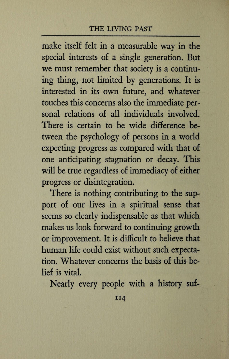 make itself felt in a measurable way in the special interests of a single generation. But we must remember that society is a continu- ing thing, not limited by generations. It is interested in its own future, and whatever touches this concerns also the immediate per- sonal relations of all individuals involved. There is certain to be wide difference be- tween the psychology of persons in a world expecting progress as compared with that of one anticipating stagnation or decay. This will be true regardless of immediacy of either progress or disintegration. There is nothing contributing to the sup- port of our lives in a spiritual sense that seems so clearly indispensable as that which makes us look forward to continuing growth or improvement. It is difficult to believe that human life could exist without such expecta- tion. Whatever concerns the basis of this be- lief is vital. Nearly every people with a history suf-
