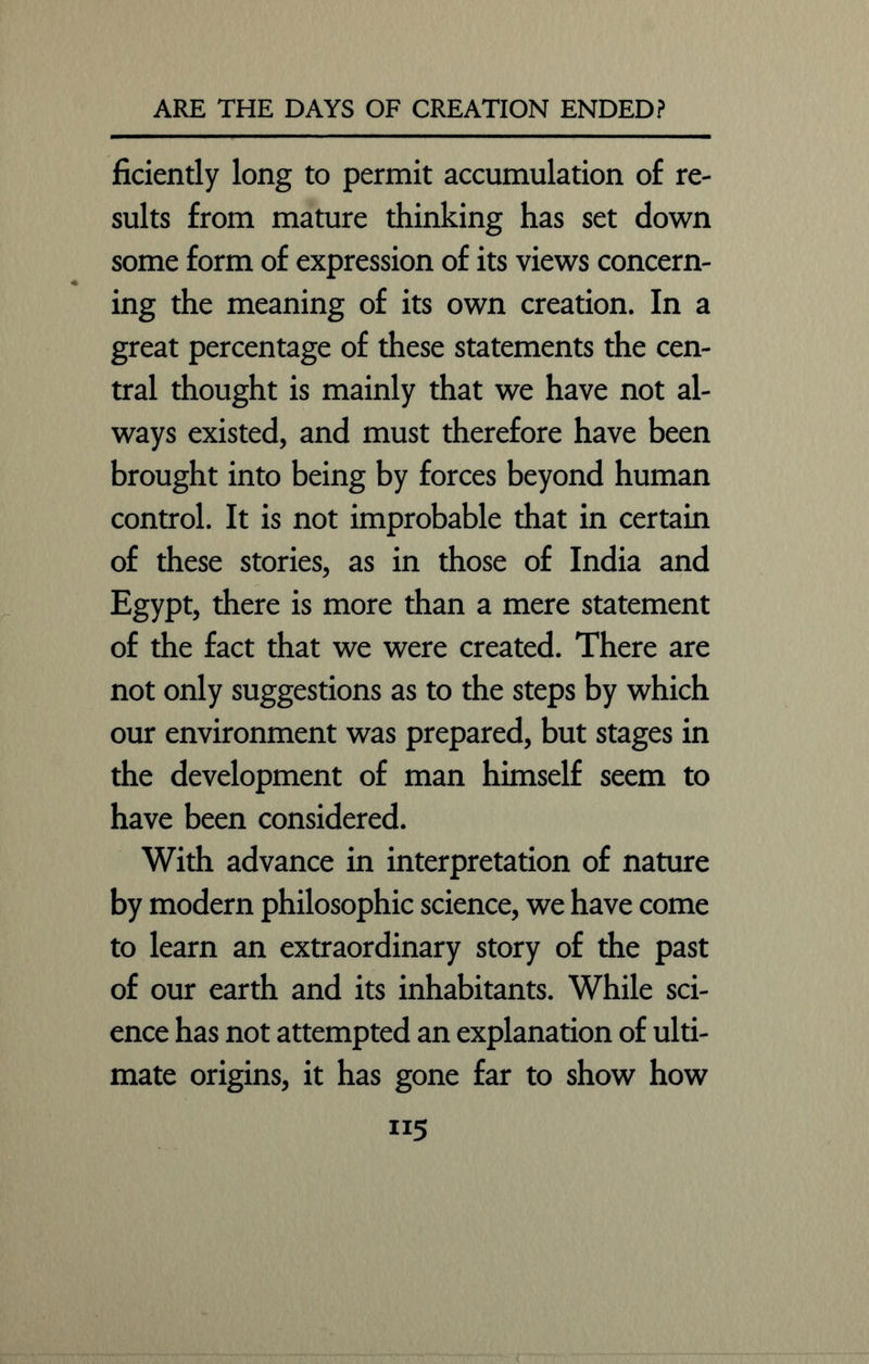 ficiently long to permit accumulation of re- sults from mature thinking has set down some form of expression of its views concern- ing the meaning of its own creation. In a great percentage of these statements the cen- tral thought is mainly that we have not al- ways existed, and must therefore have been brought into being by forces beyond human control. It is not improbable that in certain of these stories, as in those of India and Egypt, there is more than a mere statement of the fact that we were created. There are not only suggestions as to the steps by which our environment was prepared, but stages in the development of man himself seem to have been considered. With advance in interpretation of nature by modern philosophic science, we have come to learn an extraordinary story of the past of our earth and its inhabitants. While sci- ence has not attempted an explanation of ulti- mate origins, it has gone far to show how