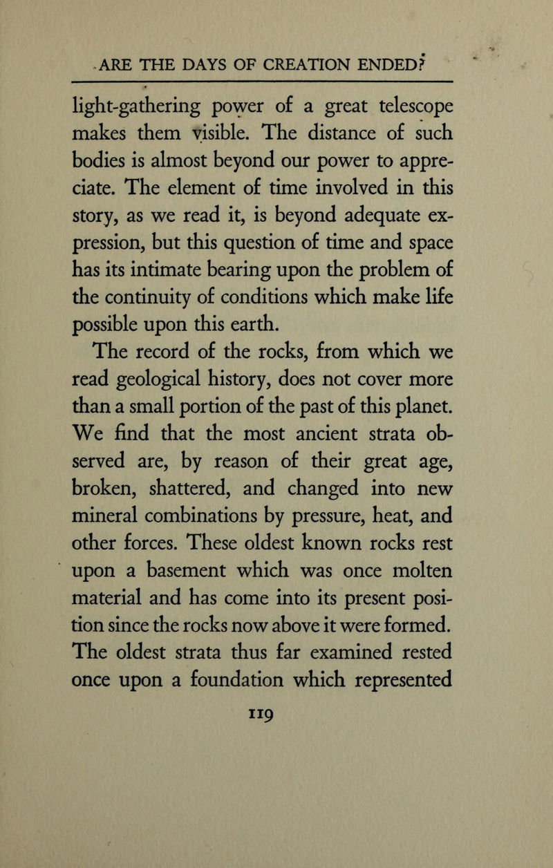 light-gathering power of a great telescope makes them visible. The distance of such bodies is almost beyond our power to appre- ciate. The element of time involved in this story, as we read it, is beyond adequate ex- pression, but this question of time and space has its intimate bearing upon the problem of the continuity of conditions which make life possible upon this earth. The record of the rocks, from which we read geological history, does not cover more than a small portion of the past of this planet. We find that the most ancient strata ob- served are, by reason of their great age, broken, shattered, and changed into new mineral combinations by pressure, heat, and other forces. These oldest known rocks rest upon a basement which was once molten material and has come into its present posi- tion since the rocks now above it were formed. The oldest strata thus far examined rested once upon a foundation which represented TI9