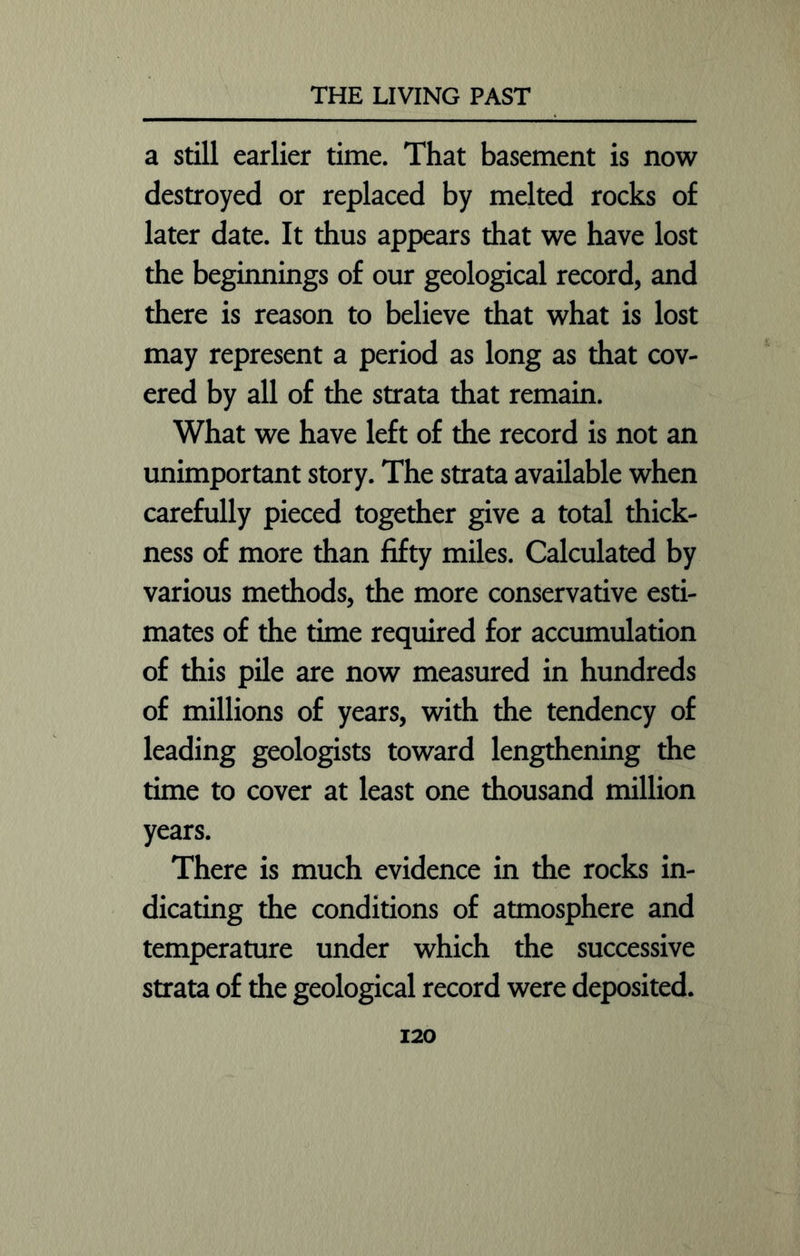 a still earlier time. That basement is now destroyed or replaced by melted rocks of later date. It thus appears that we have lost the beginnings of our geological record, and there is reason to believe that what is lost may represent a period as long as that cov- ered by all of the strata that remain. What we have left of the record is not an unimportant story. The strata available when carefully pieced together give a total thick- ness of more than fifty miles. Calculated by various methods, the more conservative esti- mates of the time required for accumulation of this pile are now measured in hundreds of millions of years, with the tendency of leading geologists toward lengthening the time to cover at least one thousand million years. There is much evidence in the rocks in- dicating the conditions of atmosphere and temperature under which the successive strata of the geological record were deposited.