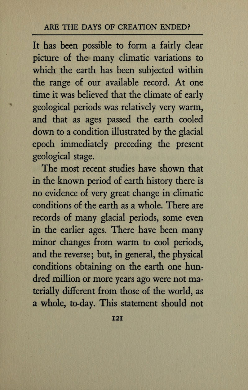 It has been possible to form a fairly clear picture of the many climatic variations to which the earth has been subjected within the range of our available record. At one time it was believed that the climate of early geological periods was relatively very warm, and that as ages passed the earth cooled down to a condition illustrated by the glacial epoch immediately preceding the present geological stage. The most recent studies have shown that in the known period of earth history there is no evidence of very great change in climatic conditions of the earth as a whole. There are records of many glacial periods, some even in the earlier ages. There have been many minor changes from warm to cool periods, and the reverse; but, in general, the physical conditions obtaining on the earth one hun- dred million or more years ago were not ma- terially different from those of the world, as a whole, to-day. This statement should not