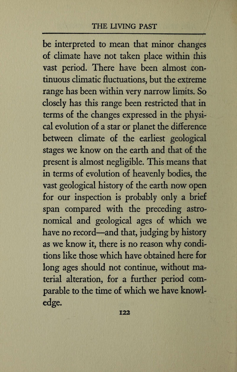 be interpreted to mean that minor changes of climate have not taken place within this vast period. There have been almost con- tinuous climatic fluctuations, but the extreme range has been within very narrow limits. So closely has this range been restricted that in terms of the changes expressed in the physi- cal evolution of a star or planet the difference between climate of the earliest geological stages we know on the earth and that of the present is almost negligible. This means that in terms of evolution of heavenly bodies, the vast geological history of the earth now open for our inspection is probably only a brief span compared with the preceding astro- nomical and geological ages of which we have no record—and that, judging by history as we know it, there is no reason why condi- tions like those which have obtained here for long ages should not continue, without ma- terial alteration, for a further period com- parable to the time of which we have knowl- edge.