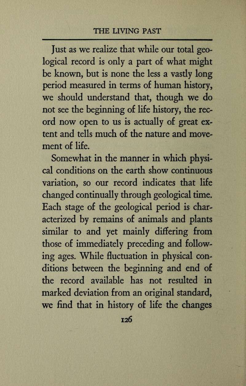 Just as we realize that while our total geo- logical record is only a part of what might be known, but is none the less a vastly long period measured in terms of human history, we should understand that, though we do not see the beginning of life history, the rec- ord now open to us is actually of great ex- tent and tells much of the nature and move- ment of life. Somewhat in the manner in which physi- cal conditions on the earth show continuous variation, so our record indicates that life changed continually through geological time. Each stage of the geological period is char- acterized by remains of animals and plants similar to and yet mainly differing from those of immediately preceding and follow- ing ages. While fluctuation in physical con- ditions between the beginning and end of the record available has not resulted in marked deviation from an original standard, we find that in history of life the changes