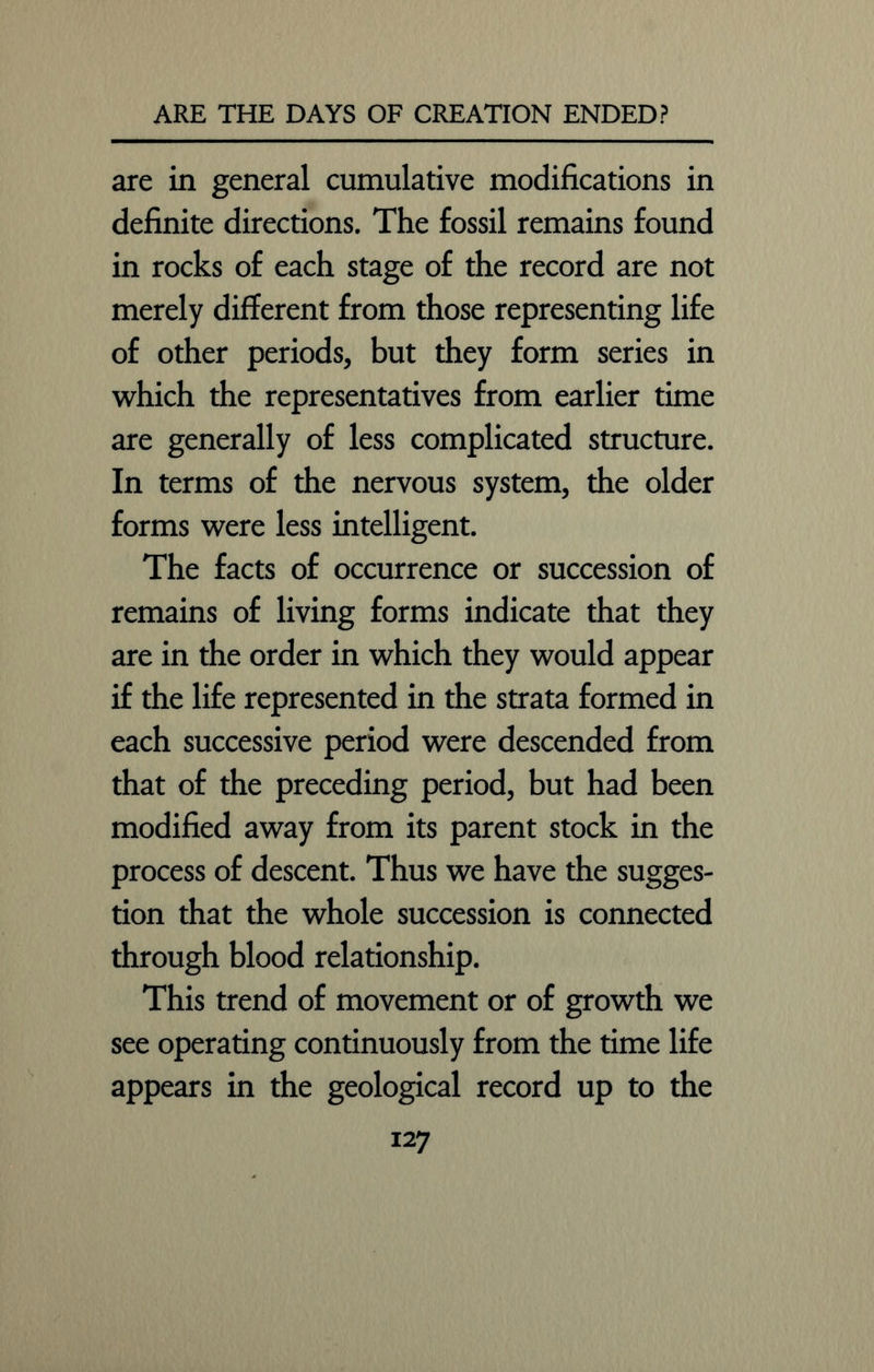 are in general cumulative modifications in definite directions. The fossil remains found in rocks of each stage of the record are not merely different from those representing life of other periods, but they form series in which the representatives from earlier time are generally of less complicated structure. In terms of the nervous system, the older forms were less intelligent. The facts of occurrence or succession of remains of living forms indicate that they are in the order in which they would appear if the life represented in the strata formed in each successive period were descended from that of the preceding period, but had been modified away from its parent stock in the process of descent. Thus we have the sugges- tion that the whole succession is connected through blood relationship. This trend of movement or of growth we see operating continuously from the time life appears in the geological record up to the