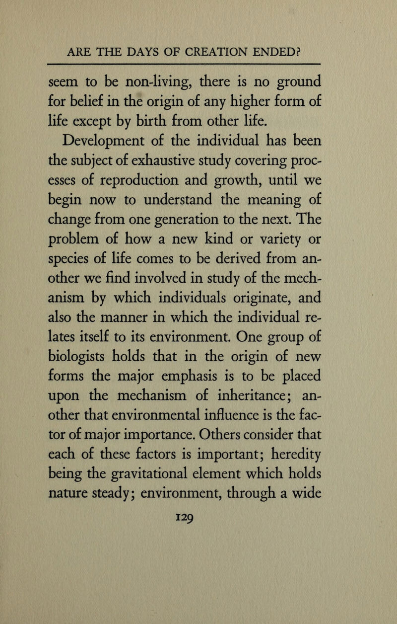 seem to be non-living, there is no ground for belief in the origin of any higher form of life except by birth from other life. Development of the individual has been the subject of exhaustive study covering proc- esses of reproduction and growth, until we begin now to understand the meaning of change from one generation to the next. The problem of how a new kind or variety or species of life comes to be derived from an- other we find involved in study of the mech- anism by which individuals originate, and also the manner in which the individual re- lates itself to its environment. One group of biologists holds that in the origin of new forms the major emphasis is to be placed upon the mechanism of inheritance; an- other that environmental influence is the fac- tor of major importance. Others consider that each of these factors is important; heredity being the gravitational element which holds nature steady; environment, through a wide
