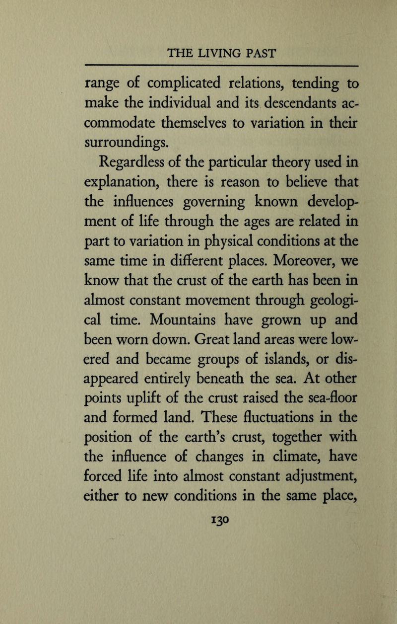 range of complicated relations, tending to make the individual and its descendants ac- commodate themselves to variation in their surroundings. Regardless of the particular theory used in explanation, there is reason to believe that the influences governing known develop- ment of life through the ages are related in part to variation in physical conditions at the same time in different places. Moreover, we know that the crust of the earth has been in almost constant movement through geologi- cal time. Mountains have grown up and been worn down. Great land areas were low- ered and became groups of islands, or dis- appeared entirely beneath the sea. At other points uplift of the crust raised the sea-floor and formed land. These fluctuations in the position of the earth’s crust, together with the influence of changes in climate, have forced life into almost constant adjustment, either to new conditions in the same place,