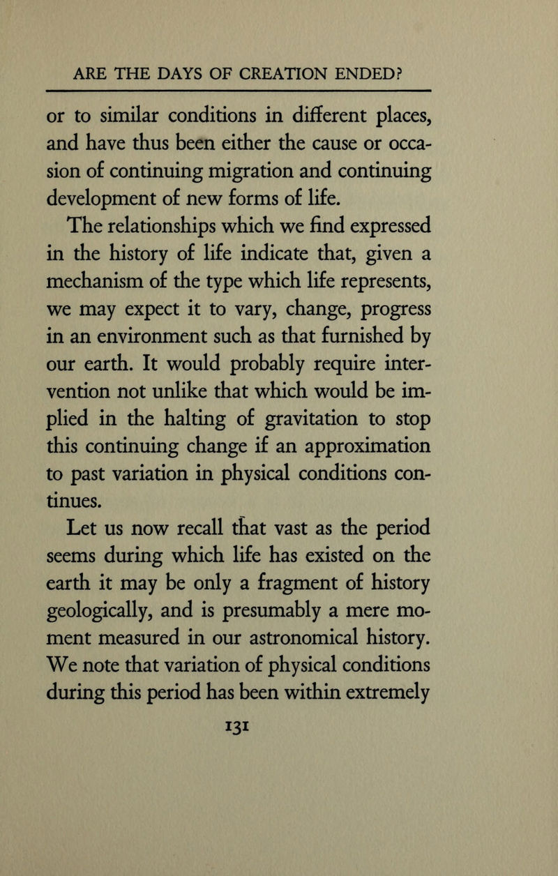 or to similar conditions in different places, and have thus been either the cause or occa- sion of continuing migration and continuing development of new forms of life. The relationships which we find expressed in the history of life indicate that, given a mechanism of the type which life represents, we may expect it to vary, change, progress in an environment such as that furnished by our earth. It would probably require inter- vention not unlike that which would be im- plied in the halting of gravitation to stop this continuing change if an approximation to past variation in physical conditions con- tinues. Let us now recall that vast as the period seems during which life has existed on the earth it may be only a fragment of history geologically, and is presumably a mere mo- ment measured in our astronomical history. We note that variation of physical conditions during this period has been within extremely