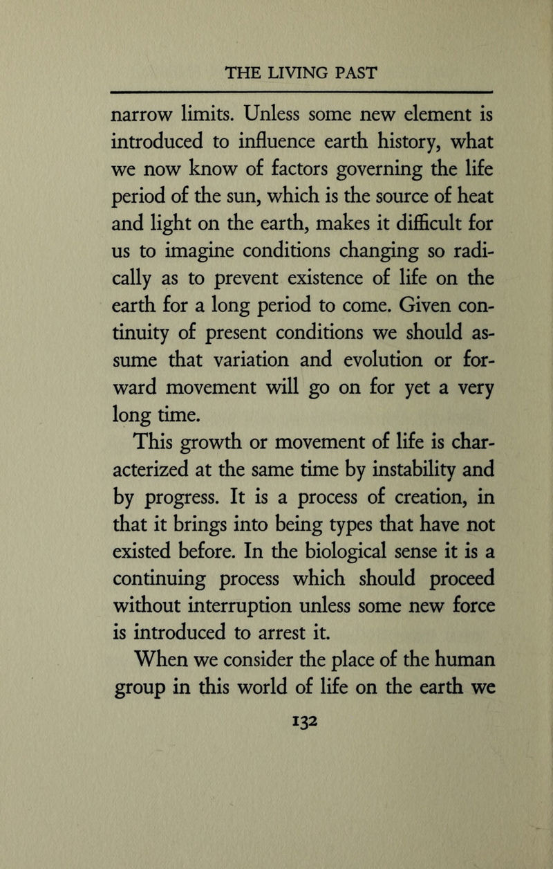 narrow limits. Unless some new element is introduced to influence earth history, what we now know of factors governing the life period of the sun, which is the source of heat and light on the earth, makes it difficult for us to imagine conditions changing so radi- cally as to prevent existence of life on the earth for a long period to come. Given con- tinuity of present conditions we should as- sume that variation and evolution or for- ward movement will go on for yet a very long time. This growth or movement of life is char- acterized at the same time by instability and by progress. It is a process of creation, in that it brings into being types that have not existed before. In the biological sense it is a continuing process which should proceed without interruption unless some new force is introduced to arrest it. When we consider the place of the human group in this world of life on the earth we