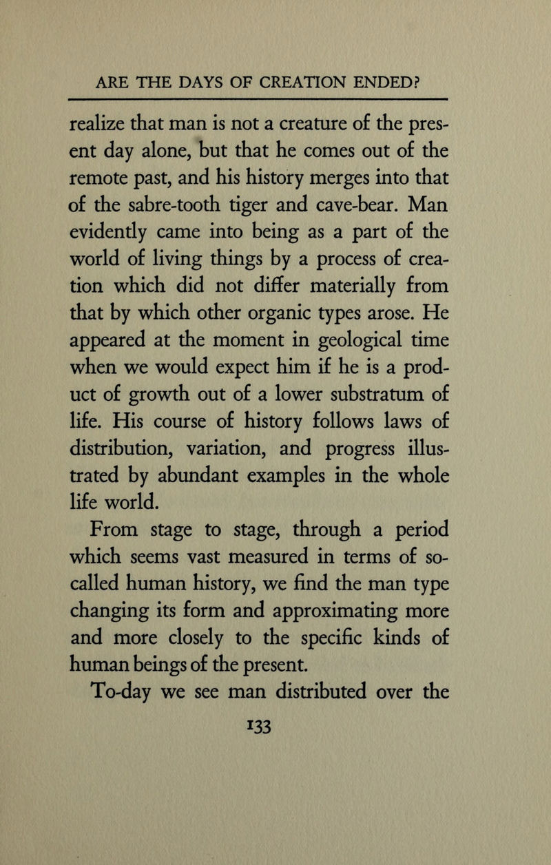realize that man is not a creature of the pres- ent day alone, but that he comes out of the remote past, and his history merges into that of the sabre-tooth tiger and cave-bear. Man evidently came into being as a part of the world of living things by a process of crea- tion which did not differ materially from that by which other organic types arose. He appeared at the moment in geological time when we would expect him if he is a prod- uct of growth out of a lower substratum of life. His course of history follows laws of distribution, variation, and progress illus- trated by abundant examples in the whole life world. From stage to stage, through a period which seems vast measured in terms of so- called human history, we find the man type changing its form and approximating more and more closely to the specific kinds of human beings of the present. To-day we see man distributed over the i33