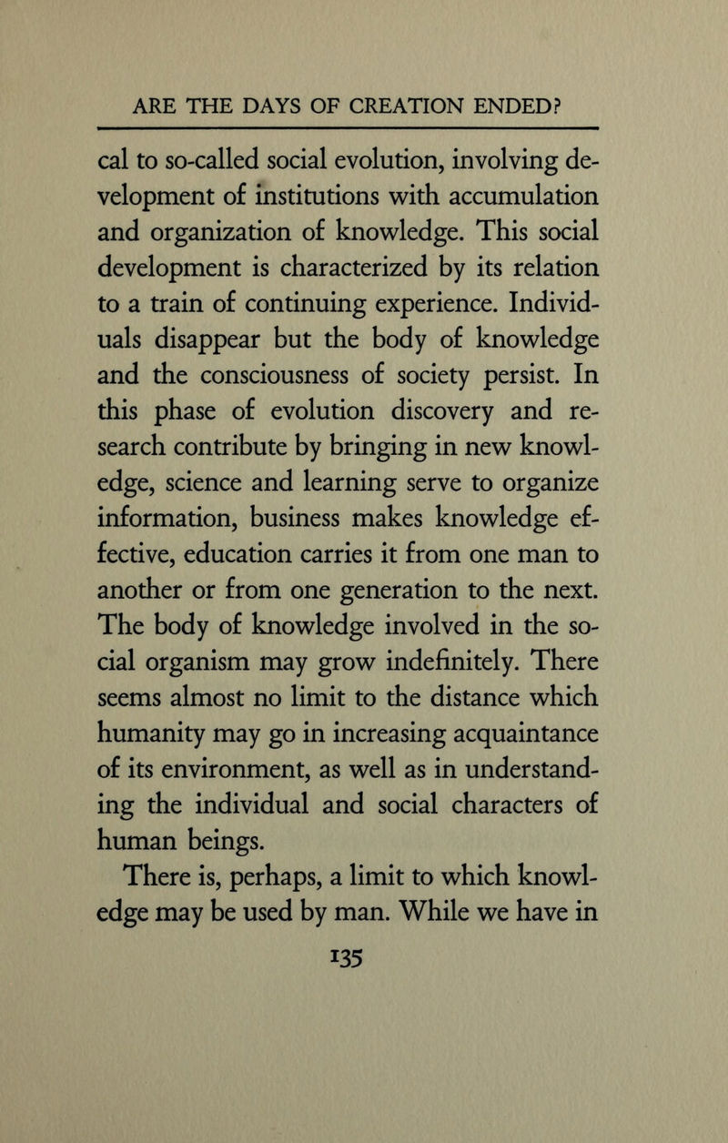 cal to so-called social evolution, involving de- velopment of institutions with accumulation and organization of knowledge. This social development is characterized by its relation to a train of continuing experience. Individ- uals disappear but the body of knowledge and the consciousness of society persist. In this phase of evolution discovery and re- search contribute by bringing in new knowl- edge, science and learning serve to organize information, business makes knowledge ef- fective, education carries it from one man to another or from one generation to the next. The body of knowledge involved in the so- cial organism may grow indefinitely. There seems almost no limit to the distance which humanity may go in increasing acquaintance of its environment, as well as in understand- ing the individual and social characters of human beings. There is, perhaps, a limit to which knowl- edge may be used by man. While we have in i35