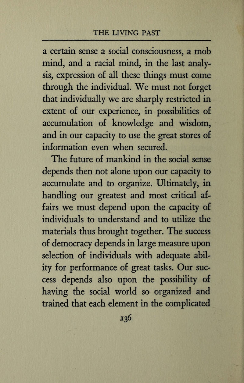 a certain sense a social consciousness, a mob mind, and a racial mind, in the last analy- sis, expression of all these things must come through the individual. We must not forget that individually we are sharply restricted in extent of our experience, in possibilities of accumulation of knowledge and wisdom, and in our capacity to use the great stores of information even when secured. The future of mankind in the social sense depends then not alone upon our capacity to accumulate and to organize. Ultimately, in handling our greatest and most critical af- fairs we must depend upon the capacity of individuals to understand and to utilize the materials thus brought together. The success of democracy depends in large measure upon selection of individuals with adequate abil- ity for performance of great tasks. Our suc- cess depends also upon the possibility of having the social world so organized and trained that each element in the complicated