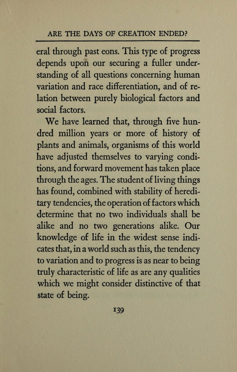 eral through past eons. This type of progress depends upon our securing a fuller under- standing of all questions concerning human variation and race differentiation, and of re- lation between purely biological factors and social factors. We have learned that, through five hun- dred million years or more of history of plants and animals, organisms of this world have adjusted themselves to varying condi- tions, and forward movement has taken place through the ages. The student of living things has found, combined with stability of heredi- tary tendencies, the operation of factors which determine that no two individuals shall be alike and no two generations alike. Our knowledge of life in the widest sense indi- cates that, in a world such as this, the tendency to variation and to progress is as near to being truly characteristic of life as are any qualities which we might consider distinctive of that state of being.