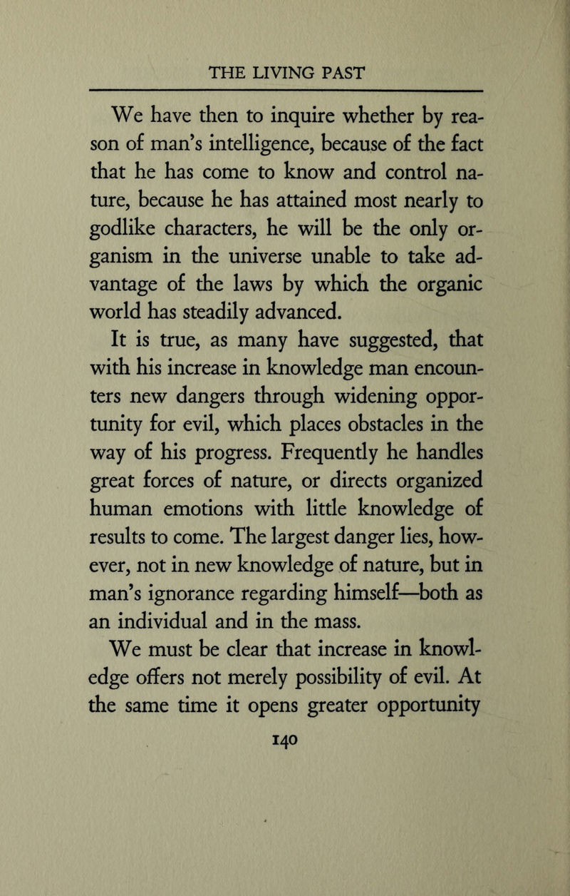 We have then to inquire whether by rea- son of man’s intelligence, because of the fact that he has come to know and control na- ture, because he has attained most nearly to godlike characters, he will be the only or- ganism in the universe unable to take ad- vantage of the laws by which the organic world has steadily advanced. It is true, as many have suggested, that with his increase in knowledge man encoun- ters new dangers through widening oppor- tunity for evil, which places obstacles in the way of his progress. Frequently he handles great forces of nature, or directs organized human emotions with little knowledge of results to come. The largest danger lies, how- ever, not in new knowledge of nature, but in man’s ignorance regarding himself—both as an individual and in the mass. We must be clear that increase in knowl- edge offers not merely possibility of evil. At the same time it opens greater opportunity