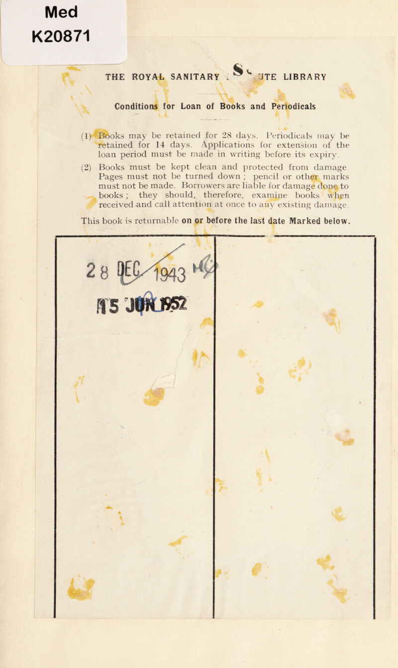 Med K20871 THE ROYAL SANITARY . ®'' 'JTE LIBRARY Conditions for Loan of Books and Periodicals Books may be retained for 28 days. IVriodicals may be retained for 14 days. Applications for extension of the loan period must be made in writing before its expiry. (2) Books must be kept clean and protected from damage. Pages must not be turned down ; pencil or othei- marks must not be made. Borrowers are liable for damage done to books ; they should, therefore, examine books when received and call attention at once to miy existing damage. This book is returnable on or before the last date Marked below. 28 B5 Wl*®