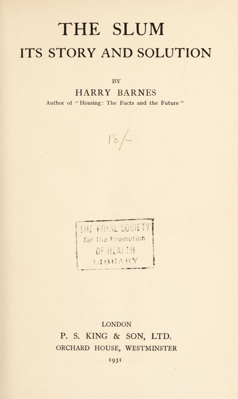 ITS STORY AND SOLUTION BY HARRY BARNES Author of “Housing: The Facts and the Future 7 \: # I t ■ ■ , ^ i W V * ik> * • ; ; • s ? t f.j- I :.;j ^ J'OfTA''! lOr % '1 * •] ’ >1 , V'l! s ». . . r »■ A * / V I ‘.u ; A >' LONDON P. S. KING & SON, LTD. ORCHARD HOUSE, WESTMINSTER