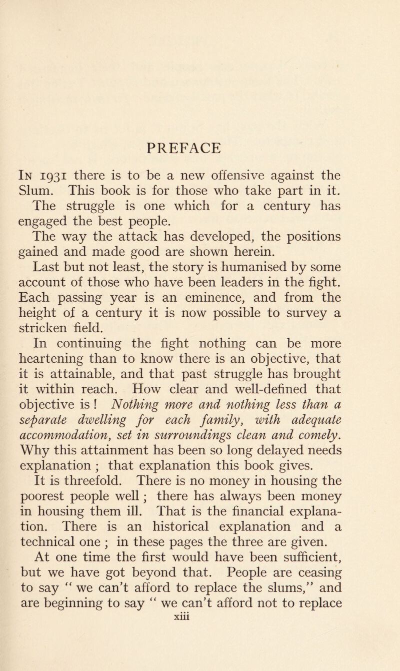 PREFACE In 1931 there is to be a new offensive against the Slum. This book is for those who take part in it. The struggle is one which for a century has engaged the best people. The way the attack has developed, the positions gained and made good are shown herein. Last but not least, the story is humanised by some account of those who have been leaders in the fight. Each passing year is an eminence, and from the height of a century it is now possible to survey a stricken field. In continuing the fight nothing can be more heartening than to know there is an objective, that it is attainable, and that past struggle has brought it within reach. How clear and weU-defined that objective is I Nothing more and nothing less than a separate dwelling for each family, with adequate accommodation, set in surroundings clean and comely. Why this attainment has been so long delayed needs explanation ; that explanation this book gives. It is threefold. There is no money in housing the poorest people well; there has always been money in housing them ill. That is the financial explana- tion. There is an historical explanation and a technical one ; in these pages the three are given. At one time the first would have been sufficient, but we have got beyond that. People are ceasing to say '' we can't afford to replace the slums, and are beginning to say we can't afford not to replace • • • Xlll