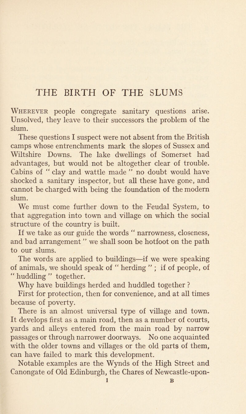 THE BIRTH OF THE SLUMS Wherever people congregate sanitary questions arise. Unsolved, they leave to their successors the problem of the slum. These questions I suspect were not absent from the British camps whose entrenchments mark the slopes of Sussex and Wiltshire Downs. The lake dwellings of Somerset had advantages, but would not be altogether clear of trouble. Cabins of ‘‘ clay and wattle made no doubt would have shocked a sanitary inspector, but all these have gone, and cannot be charged with being the foundation of the modern slum. We must come further down to the Feudal System, to that aggregation into town and village on which the social structure of the country is built. If we take as our guide the words narrowness, closeness, and bad arrangement'' we shall soon be hotfoot on the path to our slums. The words are applied to buildings—^if we were speaking of animals, we should speak of “ herding ; if of people, of “ huddling ” together. Why have buildings herded and huddled together ? First for protection, then for convenience, and at all times because of poverty. There is an almost universal type of village and town. It develops first as a main road, then as a number of courts, yards and alleys entered from the main road by narrow passages or through narrower doorways. No one acquainted with the older towns and villages or the old parts of them, can have failed to mark this development. Notable examples are the Wynds of the High Street and Canongate of Old Edinburgh, the Chares of Newcastle-upon-