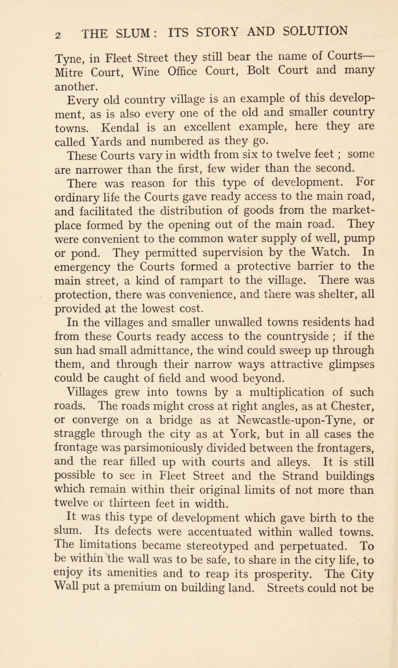 Tyne, in Fleet Street they still bear the name of Courts— Mitre Court, Wine Office Court, Bolt Court and many another. Every old country village is an example of this develop- ment, as is also every one of the old and smaller country towns. Kendal is an excellent example, here they are called Yards and numbered as they go. These Courts vary in width from six to twelve feet; some are narrower than the first, few wider than the second. There was reason for this type of development. For ordinary life the Courts gave ready access to the main road, and facilitated the distribution of goods from the market- place formed by the opening out of the main road. They were convenient to the common water supply of v/ell, pump or pond. They permitted supervision by the Watch. In emergency the Courts formed a protective barrier to the main street, a kind of rampart to the village. There was protection, there was convenience, and there was shelter, all provided at the lowest cost. In the villages and smaller unwalled towns residents had from these Courts ready access to the countryside ; if the sun had small admittance, the wind could sweep up through them, and through their narrow ways attractive glimpses could be caught of field and wood beyond. Villages grew into towns by a multiplication of such roads. The roads might cross at right angles, as at Chester, or converge on a bridge as at Newcastle-upon-Tyne, or straggle through the city as at York, but in all cases the frontage was parsimoniously divided between the frontagers, and the rear filled up with courts and alleys. It is still possible to see in Fleet Street and the Strand buildings which remain within their original limits of not more than twelve or thirteen feet in width. It v/as this type of development which gave birth to the slum. Its defects were accentuated within walled towns. The limitations became stereotyped and perpetuated. To be within the wall was to be safe, to share in the city life, to enjoy its amenities and to reap its prosperity. The City Wall put a premium on building land. Streets could not be