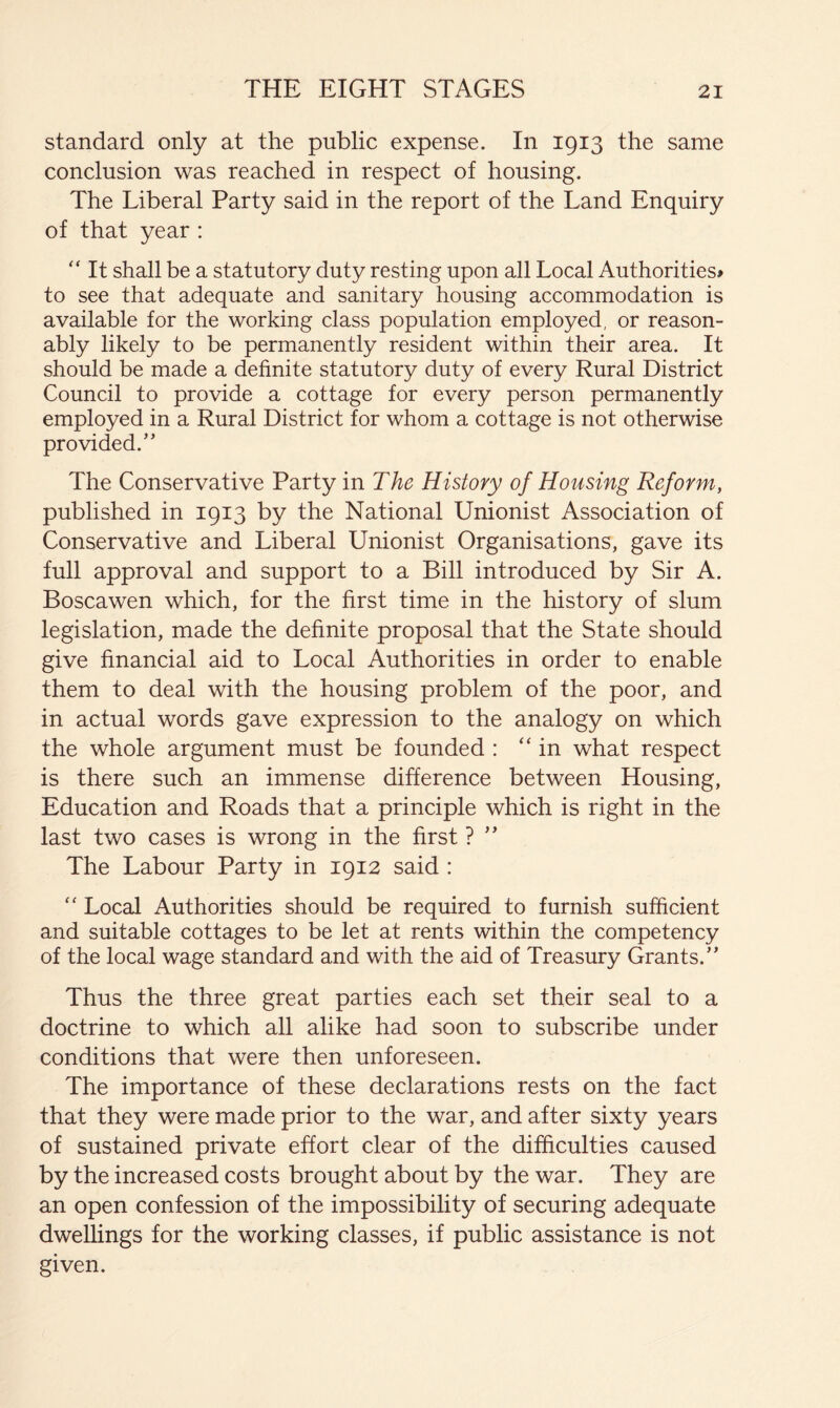 standard only at the public expense. In 1913 the same conclusion was reached in respect of housing. The Liberal Party said in the report of the Land Enquiry of that year : “ It shall be a statutory duty resting upon all Local Authorities# to see that adequate and sanitary housing accommodation is available for the working class population employed, or reason- ably likely to be permanently resident within their area. It should be made a definite statutory duty of every Rural District Council to provide a cottage for every person permanently employed in a Rural District for whom a cottage is not otherwise provided.” The Conservative Party in The History of Housing Reform, published in 1913 by the National Unionist Association of Conservative and Liberal Unionist Organisations, gave its full approval and support to a Bill introduced by Sir A. Boscawen which, for the first time in the history of slum legislation, made the definite proposal that the State should give financial aid to Local Authorities in order to enable them to deal with the housing problem of the poor, and in actual words gave expression to the analogy on which the whole argument must be founded : “in what respect is there such an immense difference between Housing, Education and Roads that a principle which is right in the last two cases is wrong in the first ? ” The Labour Party in 1912 said : “ Local Authorities should be required to furnish sufficient and suitable cottages to be let at rents within the competency of the local wage standard and with the aid of Treasury Grants.” Thus the three great parties each set their seal to a doctrine to which all alike had soon to subscribe under conditions that were then unforeseen. The importance of these declarations rests on the fact that they were made prior to the war, and after sixty years of sustained private effort clear of the difficulties caused by the increased costs brought about by the war. They are an open confession of the impossibility of securing adequate dwellings for the working classes, if public assistance is not given.