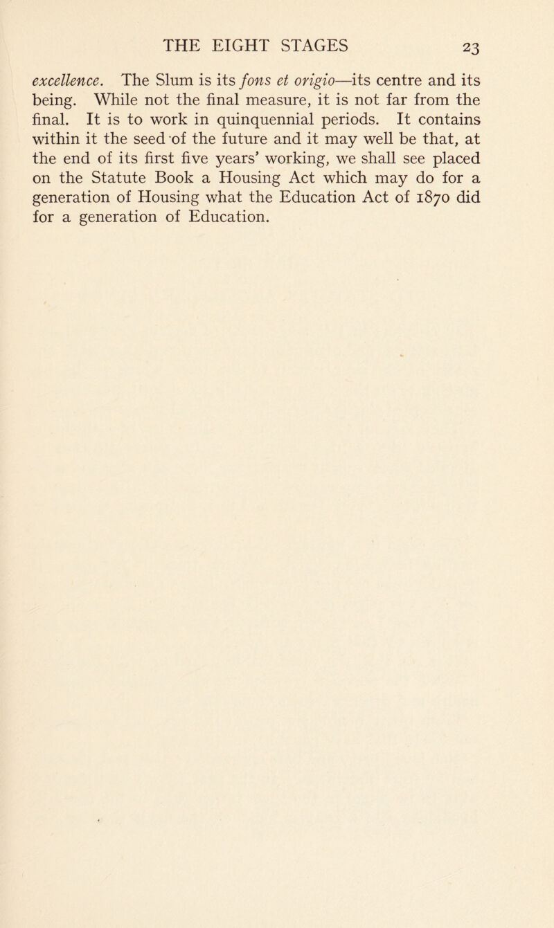 excellence. The Slum is its fons et origio—its centre and its being. While not the final measure, it is not far from the final. It is to work in quinquennial periods. It contains within it the seed ’of the future and it may well be that, at the end of its first five years' working, we shall see placed on the Statute Book a Housing Act which may do for a generation of Housing what the Education Act of 1870 did for a generation of Education.
