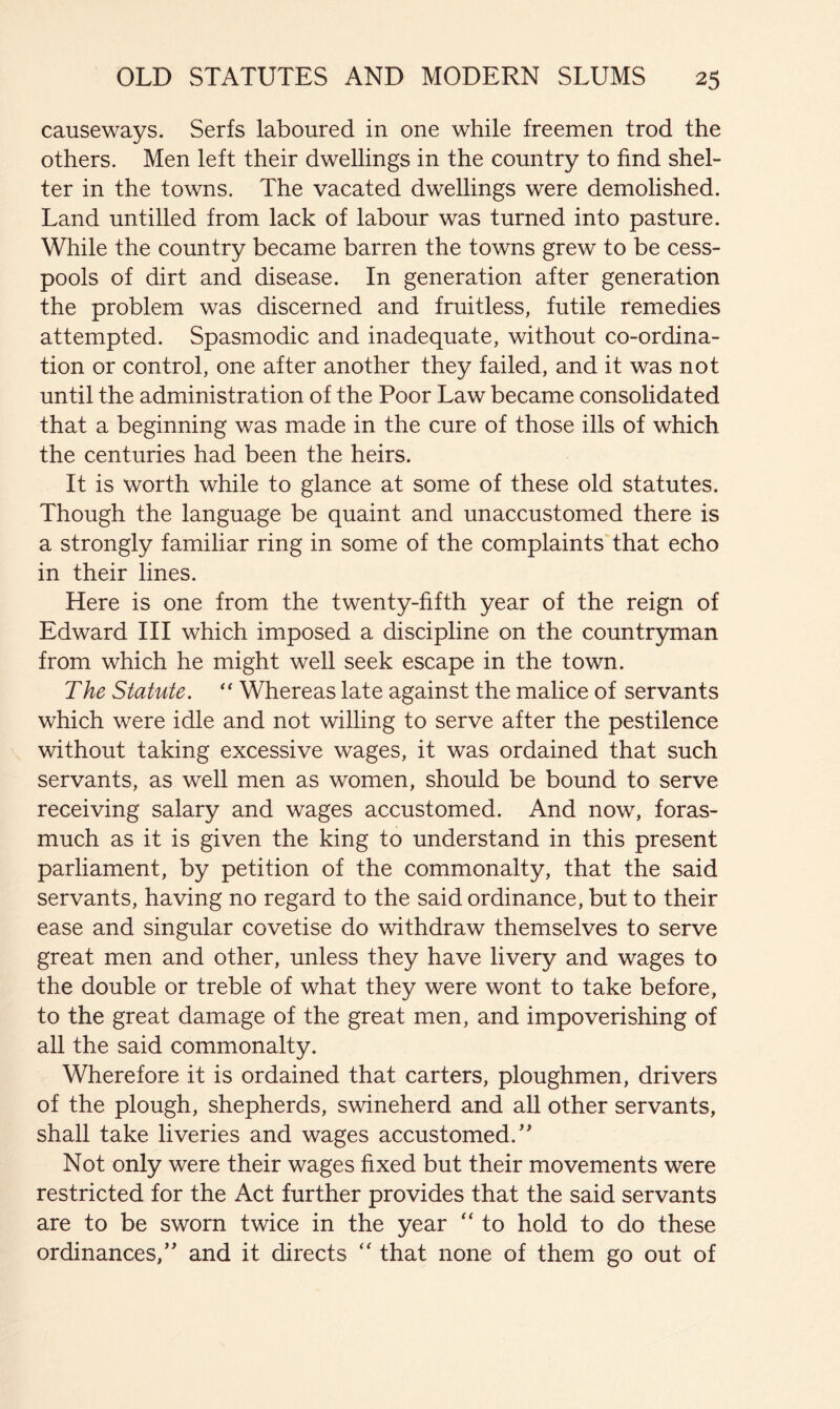 causeways. Serfs laboured in one while freemen trod the others. Men left their dwellings in the country to find shel- ter in the towns. The vacated dwellings were demolished. Land untilled from lack of labour was turned into pasture. While the country became barren the towns grew to be cess- pools of dirt and disease. In generation after generation the problem was discerned and fruitless, futile remedies attempted. Spasmodic and inadequate, without co-ordina- tion or control, one after another they failed, and it was not until the administration of the Poor Law became consolidated that a beginning was made in the cure of those ills of which the centuries had been the heirs. It is worth while to glance at some of these old statutes. Though the language be quaint and unaccustomed there is a strongly familiar ring in some of the complaints that echo in their lines. Here is one from the twenty-fifth year of the reign of Edward III which imposed a discipline on the countryman from which he might well seek escape in the town. The Statute. Whereas late against the malice of servants which were idle and not willing to serve after the pestilence without taking excessive wages, it was ordained that such servants, as well men as women, should be bound to serve receiving salary and wages accustomed. And now, foras- much as it is given the king to understand in this present parliament, by petition of the commonalty, that the said servants, having no regard to the said ordinance, but to their ease and singular covetise do withdraw themselves to serve great men and other, unless they have livery and wages to the double or treble of what they were wont to take before, to the great damage of the great men, and impoverishing of all the said commonalty. Wherefore it is ordained that carters, ploughmen, drivers of the plough, shepherds, swineherd and all other servants, shall take liveries and wages accustomed.’' Not only were their wages fixed but their movements were restricted for the Act further provides that the said servants are to be sworn twice in the year “ to hold to do these ordinances,” and it directs “ that none of them go out of