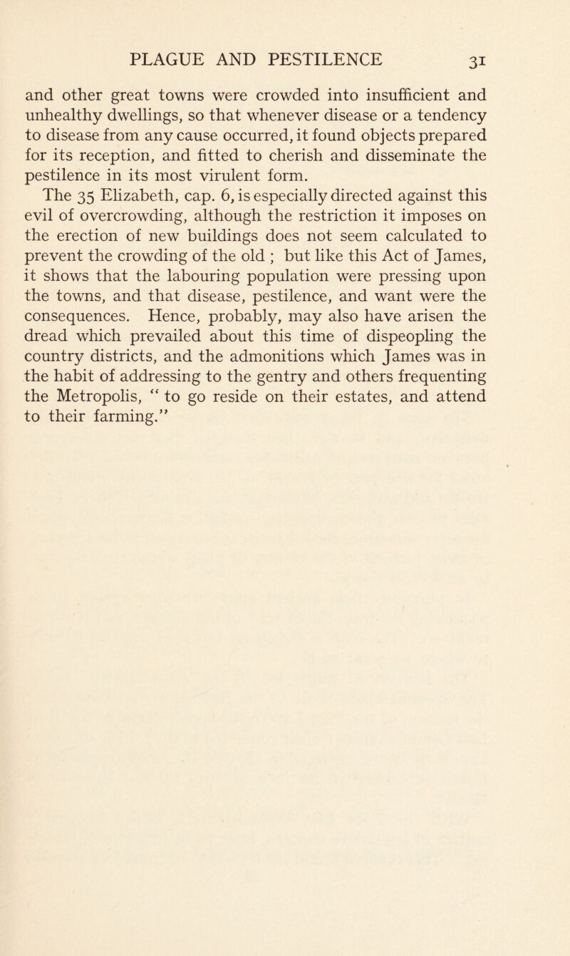 PLAGUE AND PESTILENCE and other great towns were crowded into insufficient and unhealthy dwellings, so that whenever disease or a tendency to disease from any cause occurred, it found objects prepared for its reception, and fitted to cherish and disseminate the pestilence in its most virulent form. The 35 Elizabeth, cap. 6, is especially directed against this evil of overcrowding, although the restriction it imposes on the erection of new buildings does not seem calculated to prevent the crowding of the old ; but like this Act of James, it shows that the labouring population were pressing upon the towns, and that disease, pestilence, and want were the consequences. Hence, probably, may also have arisen the dread which prevailed about this time of dispeopling the country districts, and the admonitions which James was in the habit of addressing to the gentry and others frequenting the Metropolis, '‘to go reside on their estates, and attend to their farming.