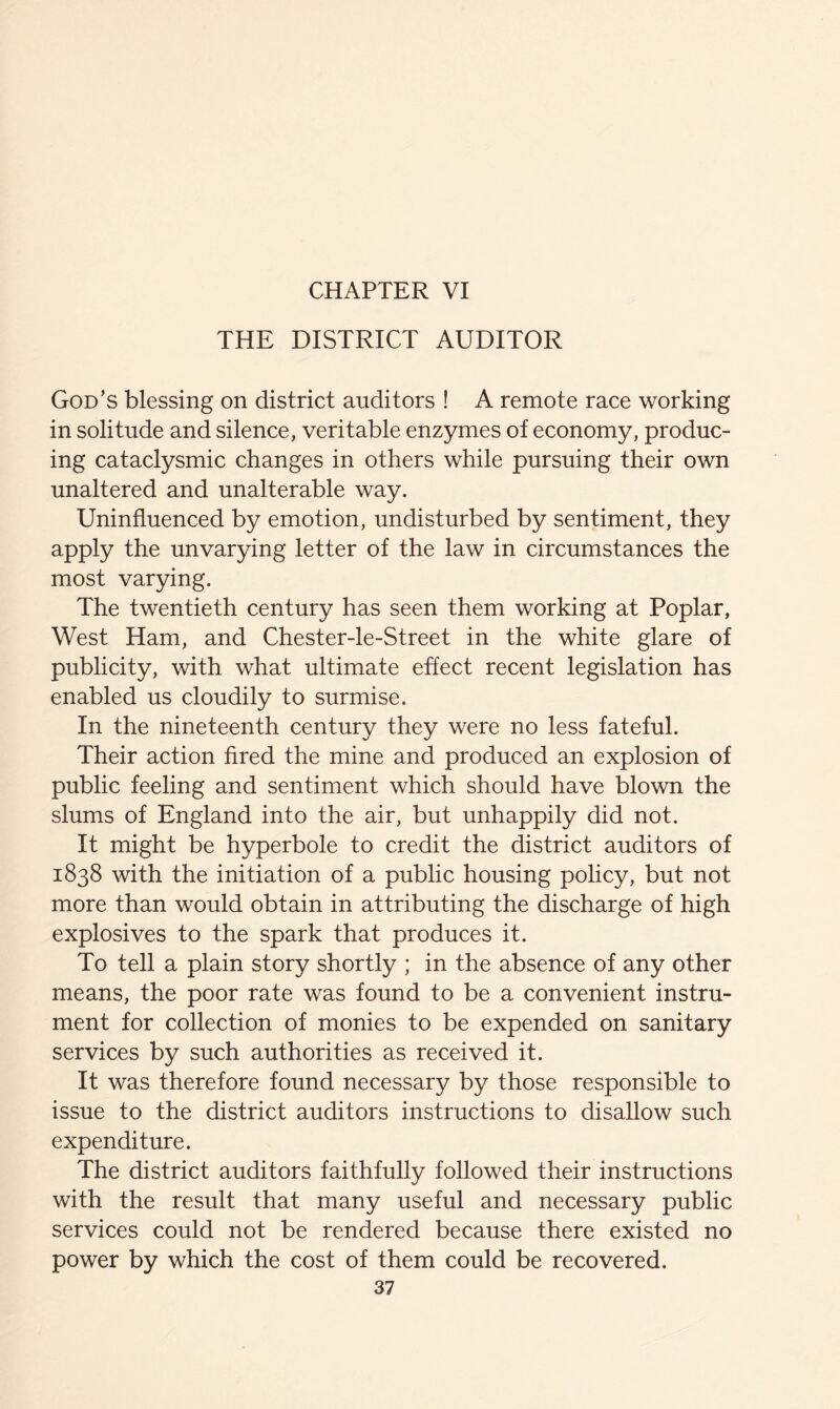 THE DISTRICT AUDITOR God’s blessing on district auditors ! A remote race working in solitude and silence, veritable enzymes of economy, produc- ing cataclysmic changes in others while pursuing their own unaltered and unalterable way. Uninfluenced by emotion, undisturbed by sentiment, they apply the unvarying letter of the law in circumstances the most varying. The twentieth century has seen them working at Poplar, West Ham, and Chester-le-Street in the white glare of publicity, with what ultimate effect recent legislation has enabled us cloudily to surmise. In the nineteenth century they were no less fateful. Their action fired the mine and produced an explosion of public feeling and sentiment which should have blown the slums of England into the air, but unhappily did not. It might be hyperbole to credit the district auditors of 1838 with the initiation of a public housing policy, but not more than would obtain in attributing the discharge of high explosives to the spark that produces it. To tell a plain story shortly ; in the absence of any other means, the poor rate was found to be a convenient instru- ment for collection of monies to be expended on sanitary services by such authorities as received it. It was therefore found necessary by those responsible to issue to the district auditors instructions to disallow such expenditure. The district auditors faithfully followed their instructions with the result that many useful and necessary public services could not be rendered because there existed no power by which the cost of them could be recovered.