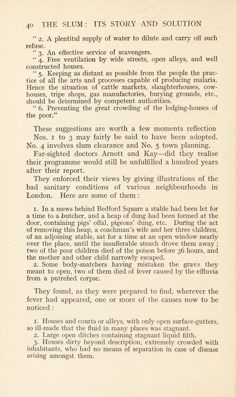 '' 2. A plentitul supply of water to dilute and carry off such refuse. 3. An effective service of scavengers. “ 4. Free ventilation by wide streets, open alleys, and well constructed houses. “5. Keeping as distant as possible from the people the prac- tice of all the arts and processes capable of producing malaria. Hence the situation of cattle markets, slaughterhouses, cow- houses, tripe shops, gas manufactories, burying grounds, etc., should be determined by competent authorities. “ 6. Preventing the great crowding of the lodging-houses of the poor.'’ These suggestions are worth a few moments reflection Nos. I to 3 may fairly be said to have been adopted. No. 4 involves slum clearance and No. 5 town planning. Far-sighted doctors Arnott and Kay—did they realise their programme would still be unfulfilled a hundred years after their report. They enforced their views by giving illustrations of the bad sanitary conditions of various neighbourhoods in London. Here are some of them : 1. In a mews behind Bedford Square a stable had been let for a time to a butcher, and a heap of dung had been formed at the door, containing pigs’ offal, pigeons’ dung, etc. During the act of removing this heap, a coachman’s wife and her three children, of an adjoining stable, sat for a time at an open window nearly over the place, until the insufferable stench drove them away ; two of the poor children died of the poison before 36 hours, and the mother and other child narrowly escaped. 2. Some body-snatchers having mistaken the grave they meant to open, two of them died of fever caused by the effluvia from a putrefied corpse. They found, as they were prepared to find, wherever the fever had appeared, one or more of the causes now to be noticed : 1. Houses and courts or alleys, with only open surface-gutters, so ill-made that the fluid in many places was stagnant. 2. Large open ditches containing stagnant liquid filth. 3. Houses dirty beyond description, extremely crowded with inhabitants, who had no means of separation in case of disease arising amongst them.