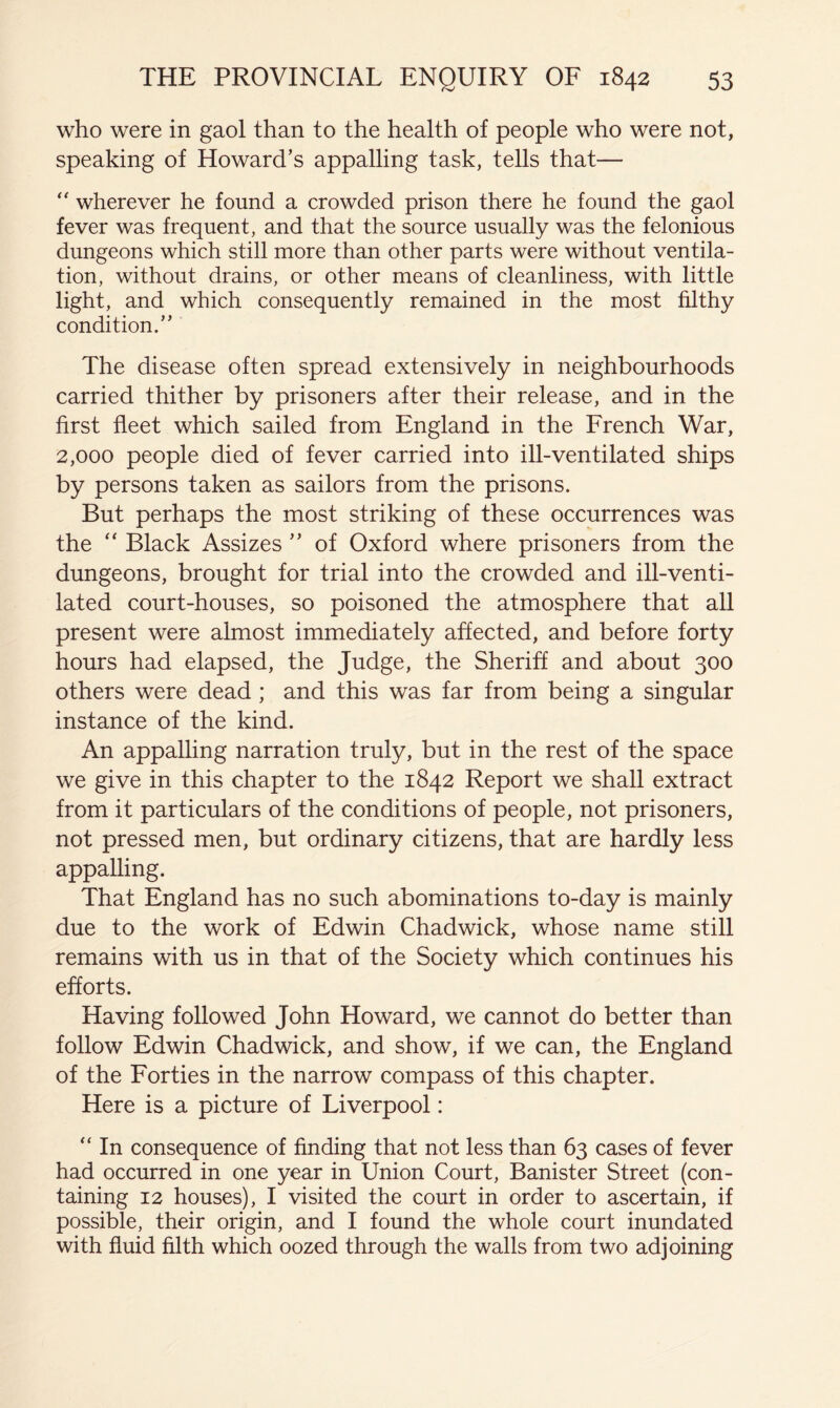 who were in gaol than to the health of people who were not, speaking of Howard’s appalling task, tells that— wherever he found a crowded prison there he found the gaol fever was frequent, and that the source usually was the felonious dungeons which still more than other parts were without ventila- tion, without drains, or other means of cleanliness, with little light, and which consequently remained in the most filthy condition.” The disease often spread extensively in neighbourhoods carried thither by prisoners after their release, and in the first fleet which sailed from England in the French War, 2,000 people died of fever carried into ill-ventilated ships by persons taken as sailors from the prisons. But perhaps the most striking of these occurrences was the “ Black Assizes ” of Oxford where prisoners from the dungeons, brought for trial into the crowded and ill-venti- lated court-houses, so poisoned the atmosphere that all present were almost immediately affected, and before forty hours had elapsed, the Judge, the Sheriff and about 300 others were dead; and this was far from being a singular instance of the kind. An appalling narration truly, but in the rest of the space we give in this chapter to the 1842 Report we shall extract from it particulars of the conditions of people, not prisoners, not pressed men, but ordinary citizens, that are hardly less appalling. That England has no such abominations to-day is mainly due to the work of Edwin Chadwick, whose name still remains with us in that of the Society which continues his efforts. Having followed John Howard, we cannot do better than follow Edwin Chadwick, and show, if we can, the England of the Forties in the narrow compass of this chapter. Here is a picture of Liverpool: “ In consequence of finding that not less than 63 cases of fever had occurred in one year in Union Court, Banister Street (con- taining 12 houses), I visited the court in order to ascertain, if possible, their origin, and I found the whole court inundated with fluid filth which oozed through the walls from two adjoining