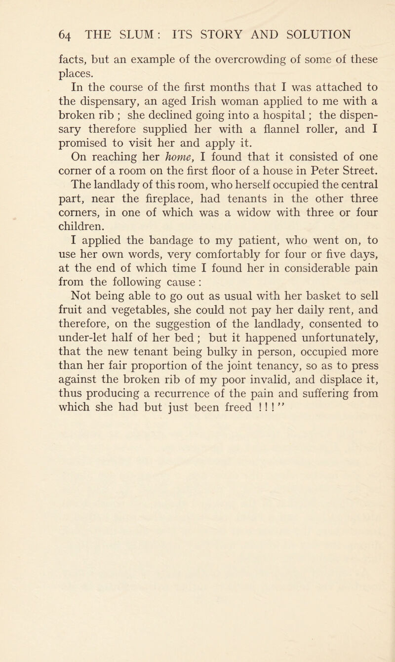 facts, but an example of the overcrowding of some of these places. In the course of the first months that I was attached to the dispensary, an aged Irish woman applied to me with a broken rib ; she declined going into a hospital; the dispen- sary therefore supplied her with a flannel roller, and I promised to visit her and apply it. On reaching her home, I found that it consisted of one corner of a room on the first floor of a house in Peter Street. The landlady of this room, who herself occupied the central part, near the fireplace, had tenants in the other three corners, in one of which was a widow with three or four children. I applied the bandage to my patient, who went on, to use her own words, very comfortably for four or five days, at the end of which time I found her in considerable pain from the following cause : Not being able to go out as usual with her basket to sell fruit and vegetables, she could not pay her daily rent, and therefore, on the suggestion of the landlady, consented to under-let half of her bed; but it happened unfortunately, that the new tenant being bulky in person, occupied more than her fair proportion of the joint tenancy, so as to press against the broken rib of my poor invalid, and displace it, thus producing a recurrence of the pain and suffering from which she had but just been freed !! !''