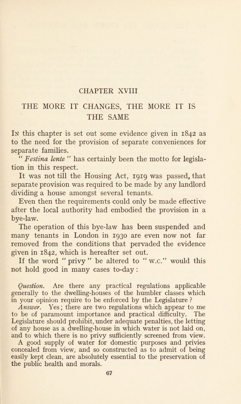 THE MORE IT CHANGES, THE MORE IT IS THE SAME In this chapter is set out some evidence given in 1842 as to the need for the provision of separate conveniences for separate families. '' Festina lente ’’ has certainly been the motto for legisla- tion in this respect. It was not till the Housing Act, 1919 was passed, that separate provision was required to be made by any landlord dividing a house amongst several tenants. Even then the requirements could only be made effective after the local authority had embodied the provision in a bye-law. The operation of this bye-law has been suspended and many tenants in London in 1930 are even now not far removed from the conditions that pervaded the evidence given in 1842, which is hereafter set out. If the word '' privy  be altered to '' w.c.” would this not hold good in many cases to-day: Question. Are there any practical regulations applicable generally to the dwelling-houses of the humbler classes which in your opinion require to be enforced by the Legislature ? Answer. Yes; there are two regulations which appear to me to be of paramount importance and practical difficulty. The Legislature should prohibit, under adequate penalties, the letting of any house as a dwelling-house in which water is not laid on, and to which there is no privy sufficiently screened from view. A good supply of water for domestic purposes and privies concealed from view, and so constructed as to admit of being easily kept clean, are absolutely essential to the preservation of the public health and morals.