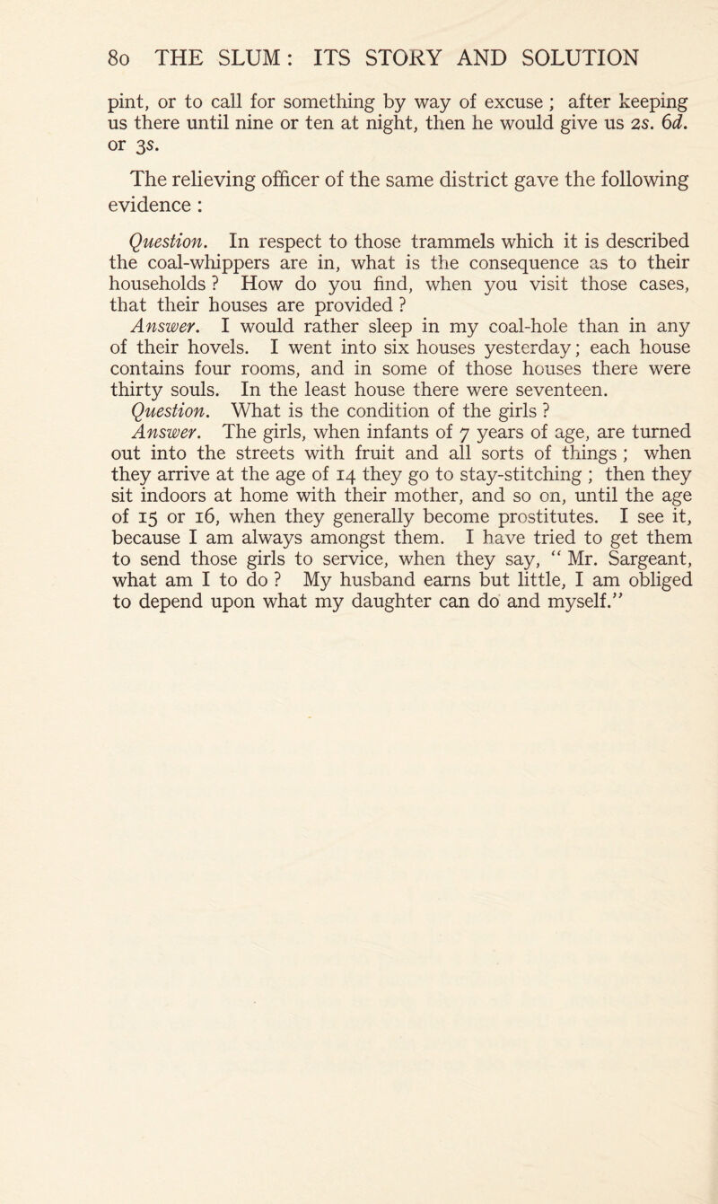 pint, or to call for something by way of excuse ; after keeping us there until nine or ten at night, then he would give us 2s. 6d. or 3$. The relieving officer of the same district gave the following evidence : Question. In respect to those trammels which it is described the coal-whippers are in, what is the consequence as to their households ? How do you find, when you visit those cases, that their houses are provided ? Answer. I would rather sleep in my coal-hole than in any of their hovels. I went into six houses yesterday; each house contains four rooms, and in some of those houses there were thirty souls. In the least house there were seventeen. Question. What is the condition of the girls ? Answer. The girls, when infants of 7 years of age, are turned out into the streets with fruit and all sorts of things ; when they arrive at the age of 14 they go to stay-stitching ; then they sit indoors at home with their mother, and so on, until the age of 15 or 16, when they generally become prostitutes. I see it, because I am always amongst them. I have tried to get them to send those girls to service, when they say, “ Mr. Sargeant, what am I to do ? My husband earns but little, I am obliged to depend upon what my daughter can do and myself.’'