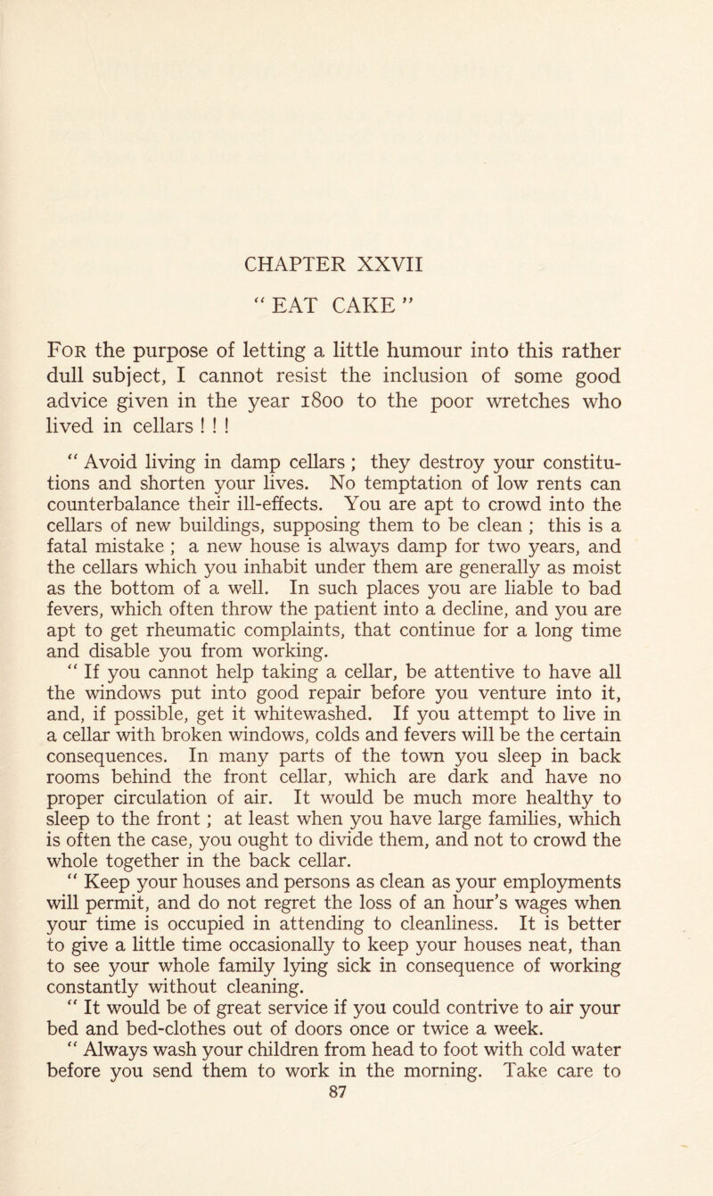 ‘‘EAT CAKE’^ For the purpose of letting a little humour into this rather dull subject, I cannot resist the inclusion of some good advice given in the year 1800 to the poor wretches who lived in cellars ! ! ! “ Avoid living in damp cellars ; they destroy your constitu- tions and shorten your lives. No temptation of low rents can counterbalance their ill-effects. You are apt to crowd into the cellars of new buildings, supposing them to be clean ; this is a fatal mistake ; a new house is always damp for two years, and the cellars which you inhabit under them are generally as moist as the bottom of a well. In such places you are liable to bad fevers, which often throw the patient into a decline, and you are apt to get rheumatic complaints, that continue for a long time and disable you from working. “ If you cannot help taking a cellar, be attentive to have all the windows put into good repair before you venture into it, and, if possible, get it whitewashed. If you attempt to live in a cellar with broken windows, colds and fevers will be the certain consequences. In many parts of the town you sleep in back rooms behind the front cellar, which are dark and have no proper circulation of air. It would be much more healthy to sleep to the front; at least when you have large families, which is often the case, you ought to divide them, and not to crowd the whole together in the back cellar. “ Keep your houses and persons as clean as your employments will permit, and do not regret the loss of an hour’s wages when your time is occupied in attending to cleanliness. It is better to give a little time occasionally to keep your houses neat, than to see your whole family lying sick in consequence of working constantly without cleaning. “ It would be of great service if you could contrive to air your bed and bed-clothes out of doors once or twice a week. “ Always wash your children from head to foot with cold water before you send them to work in the morning. Take care to