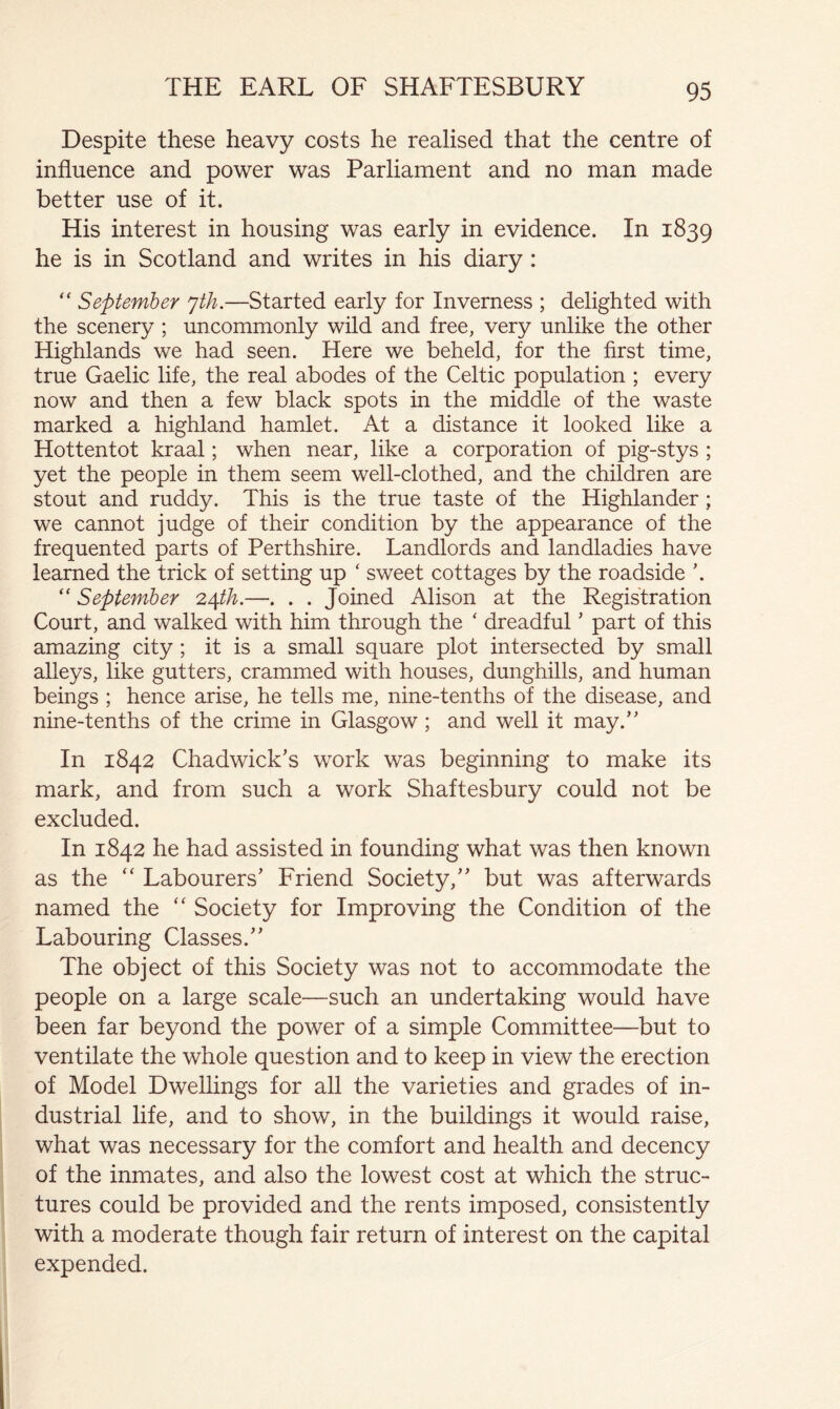 Despite these heavy costs he realised that the centre of influence and power was Parliament and no man made better use of it. His interest in housing was early in evidence. In 1839 he is in Scotland and writes in his diary : September yth.—Started early for Inverness ; delighted with the scenery ; uncommonly wild and free, very unlike the other Highlands we had seen. Here we beheld, for the first time, true Gaelic life, the real abodes of the Celtic population ; every now and then a few black spots in the middle of the waste marked a highland hamlet. At a distance it looked like a Hottentot kraal; when near, like a corporation of pig-stys ; yet the people in them seem well-clothed, and the children are stout and ruddy. This is the true taste of the Highlander; we cannot judge of their condition by the appearance of the frequented parts of Perthshire. Landlords and landladies have learned the trick of setting up ‘ sweet cottages by the roadside '. “ September —. . . Joined Alison at the Registration Court, and walked with him through the ' dreadful ’ part of this amazing city; it is a small square plot intersected by small alleys, like gutters, crammed with houses, dunghills, and human beings ; hence arise, he tells me, nine-tenths of the disease, and nine-tenths of the crime in Glasgow; and well it may.’' In 1842 Chadwick’s w^ork was beginning to make its mark, and from such a work Shaftesbury could not be excluded. In 1842 he had assisted in founding what was then known as the Labourers’ Friend Society,” but was afterwards named the Society for Improving the Condition of the Labouring Classes.” The object of this Society was not to accommodate the people on a large scale—such an undertaking would have been far beyond the power of a simple Committee—but to ventilate the whole question and to keep in view the erection of Model Dwellings for all the varieties and grades of in- dustrial life, and to show, in the buildings it would raise, what was necessary for the comfort and health and decency of the inmates, and also the lowest cost at which the struc- tures could be provided and the rents imposed, consistently with a moderate though fair return of interest on the capital expended.