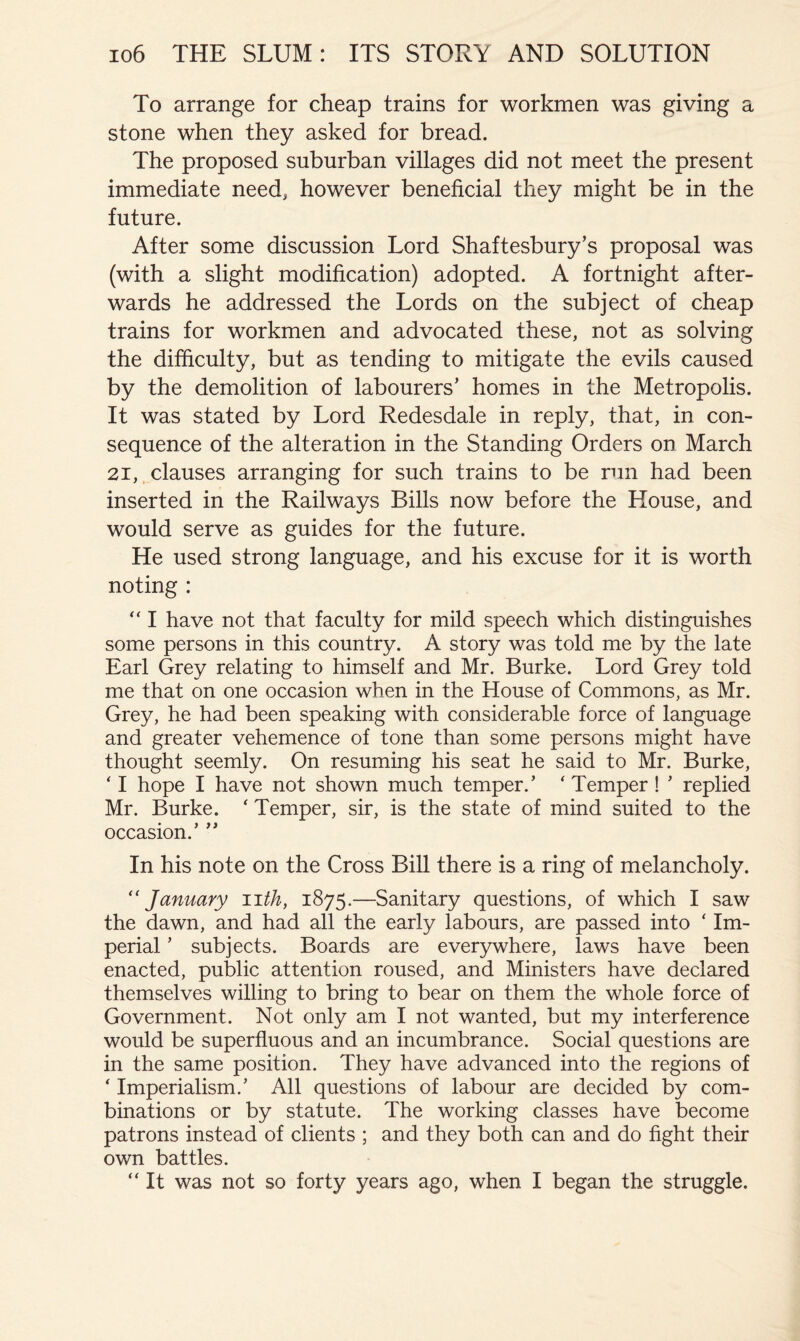 To arrange for cheap trains for workmen was giving a stone when they asked for bread. The proposed suburban villages did not meet the present immediate need, however beneficial they might be in the future. After some discussion Lord Shaftesbury’s proposal was (with a slight modification) adopted. A fortnight after- wards he addressed the Lords on the subject of cheap trains for workmen and advocated these, not as solving the difficulty, but as tending to mitigate the evils caused by the demolition of labourers’ homes in the Metropolis. It was stated by Lord Redesdale in reply, that, in con- sequence of the alteration in the Standing Orders on March 21, clauses arranging for such trains to be run had been inserted in the Railways Bills now before the House, and would serve as guides for the future. He used strong language, and his excuse for it is worth noting : “ I have not that faculty for mild speech which distinguishes some persons in this country. A story was told me by the late Earl Grey relating to himself and Mr. Burke. Lord Grey told me that on one occasion when in the House of Commons, as Mr. Grey, he had been speaking with considerable force of language and greater vehemence of tone than some persons might have thought seemly. On resuming his seat he said to Mr. Burke, ‘ I hope I have not shown much temper.’ ‘ Temper ! ’ replied Mr. Burke. ‘ Temper, sir, is the state of mind suited to the occasion.’ ” In his note on the Cross Bill there is a ring of melancholy. January nth, 1875.—Sanitary questions, of which I saw the dawn, and had all the early labours, are passed into ‘ Im- perial ’ subjects. Boards are everywhere, laws have been enacted, public attention roused, and Ministers have declared themselves willing to bring to bear on them the whole force of Government. Not only am I not wanted, but my interference would be superfluous and an incumbrance. Social questions are in the same position. They have advanced into the regions of ‘ Imperialism.’ All questions of labour are decided by com- binations or by statute. The working classes have become patrons instead of clients ; and they both can and do fight their own battles. “ It was not so forty years ago, when I began the struggle.