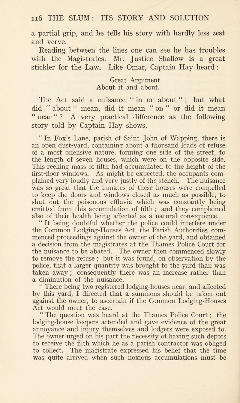 a partial grip, and he tells his story with hardly less zest and verve. Reading between the lines one can see he has troubles with the Magistrates. Mr. Justice Shallow is a great stickler for the Law. Like Omar, Captain Hay heard : Great Argument About it and about. The Act said a nuisance “in or about ” ; but what did “ aboutmean, did it mean “ on'' or did it mean “ near ? A very practical difference as the following story told by Captain Hay shows. “ In Fox’s Lane, parish of Saint John of Wapping, there is an open dust-yard, containing about a thousand loads of refuse of a most offensive nature, forming one side of the street, to the length of seven houses, which were on the opposite side. This reeking mass of filth had accumulated to the height of the first-floor windows. As might be expected, the occupants com- plained very loudly and very justly of the stench. The nuisance was so great that the inmates of these houses were compelled to keep the doors and windows closed as much as possible, to shut out the poisonous effluvia which was constantly being emitted from this accumulation of filth ; and they complained also of their health being affected as a natural consequence. “ It being doubtful whether the police could interfere under the Common Lodging-Houses Act, the Parish Authorities com- menced proceedings against the owner of the yard, and obtained a decision from the magistrates at the Thames Police Court for the nuisance to be abated. The owner then commenced slowly to remove the refuse ; but it was found, on observation by the police, that a larger quantity was brought to the yard than was taken away; consequently there was an increase rather than a diminution of the nuisance. “ There being two registered lodging-houses near, and affected by this yard, I directed that a summons should be taken out against the owner, to ascertain if the Common Lodging-Houses Act would meet the case. “ The question was heard at the Thames Police Court; the lodging-house keepers attended and gave evidence of the great annoyance and injury themselves and lodgers were exposed to. The owner urged on his part the necessity of having such depots to receive the filth which he as a parish contractor was obliged to collect. The magistrate expressed his belief that the time was quite arrived when such noxious accumulations must be