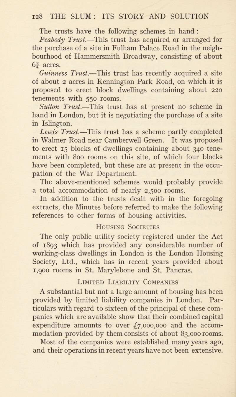 The trusts have the following schemes in hand : Peabody Trust.—This trust has acquired or arranged for the purchase of a site in Fulham Palace Road in the neigh- bourhood of Hammersmith Broadway, consisting of about 6|- acres. Guinness Trust.—This trust has recently acquired a site of about 2 acres in Kennington Park Road, on which it is proposed to erect block dwellings containing about 220 tenements with 550 rooms. Sutton Trust.—This trust has at present no scheme in hand in London, but it is negotiating the purchase of a site in Islington. Lewis Trust.—This trust has a scheme partly completed in Walmer Road near Camberwell Green. It v/as proposed to erect 15 blocks of dwellings containing about 340 tene- ments with 800 rooms on this site, of which four blocks have been completed, but these are at present in the occu- pation of the War Department. The above-mentioned schemes would probably provide a total accommodation of nearly 2,500 rooms. In addition to the trusts dealt with in the foregoing extracts, the Minutes before referred to make the following references to other forms of housing activities. Housing Societies The only public utility society registered under the Act of 1893 which has provided any considerable number of working-class dwellings in London is the London Housing Society, Ltd., which has in recent years provided about 1,900 rooms in St. Marylebone and St. Pancras. Limited Liability Companies A substantial but not a large amount of housing has been provided by limited liability companies in London. Par- ticulars with regard to sixteen of the principal of these com- panies which are available show that their combined capital expenditure amounts to over £7,000,000 and the accom- modation provided by them consists of about 83,000 rooms. Most of the companies were established many years ago, and their operations in recent years have not been extensive.