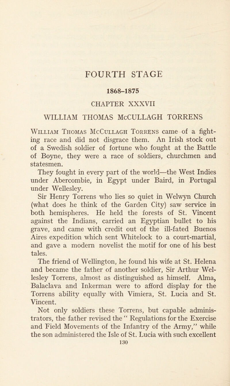 FOURTH STAGE 1868-1875 CHAPTER XXXVII WILLIAM THOMAS McCULLAGH TORRENS William Thomas McCullagh Torrens came of a fight- ing race and did not disgrace them. An Irish stock out of a Swedish soldier of fortune who fought at the Battle of Boyne, they were a race of soldiers, churchmen and statesmen. They fought in every part of the world—the West Indies under Abercombie, in Egypt under Baird, in Portugal under Wellesley. Sir Henry Torrens who lies so quiet in Welwyn Church (what does he think of the Garden City) saw service in both hemispheres. He held the forests of St. Vincent against the Indians, carried an Egyptian bullet to his grave, and came with credit out of the ill-fated Buenos Aires expedition which sent WLitelock to a court-martial, and gave a modern novelist the motif for one of his best tales. The friend of Wellington, he found his wife at St. Helena and became the father of another soldier. Sir Arthur Wel- lesley Torrens, almost as distinguished as himself. Alma, Balaclava and Inkerman were to afford display for the Torrens ability equally with Vimiera, St. Lucia and St. Vincent. Not only soldiers these Torrens, but capable adminis- trators, the father revised the “ Regulations for the Exercise and Field Movements of the Infantry of the Army,' while the son administered the Isle of St. Lucia with such excellent