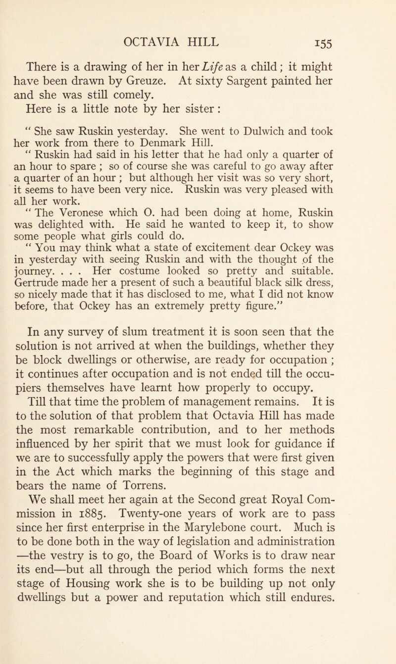 There is a drawing of her in her Life as a child; it might have been drawn by Greuze. At sixty Sargent painted her and she was still comely. Here is a little note by her sister: She saw Ruskin yesterday. She went to Dulwich and took her work from there to Denmark Hill. Ruskin had said in his letter that he had only a quarter of an hour to spare ; so of course she was careful to go away after a quarter of an hour ; but although her visit was so very short, it seems to have been very nice. Ruskin was very pleased with all her work. “ The Veronese which O. had been doing at home, Ruskin was delighted with. He said he wanted to keep it, to show some people what girls could do. “You may think what a state of excitement dear Ockey was in yesterday with seeing Ruskin and with the thought pf the journey. . . . Her costume looked so pretty and suitable. Gertrude made her a present of such a beautiful black silk dress, so nicely made that it has disclosed to me, what I did not know before, that Ockey has an extremely pretty figure.’' In any survey of slum treatment it is soon seen that the solution is not arrived at when the buildings, whether they be block dwellings or otherwise, are ready for occupation ; it continues after occupation and is not ended till the occu- piers themselves have learnt how properly to occupy. Till that time the problem of management remains. It is to the solution of that problem that Octavia Hill has made the most remarkable contribution, and to her methods influenced by her spirit that we must look for guidance if we are to successfully apply the powers that were first given in the Act which marks the beginning of this stage and bears the name of Torrens. We shall meet her again at the Second great Royal Com- mission in 1885. Twenty-one years of work are to pass since her first enterprise in the Marylebone court. Much is to be done both in the way of legislation and administration —the vestry is to go, the Board of Works is to draw near its end—but all through the period which forms the next stage of Housing work she is to be building up not only dwellings but a power and reputation which still endures.