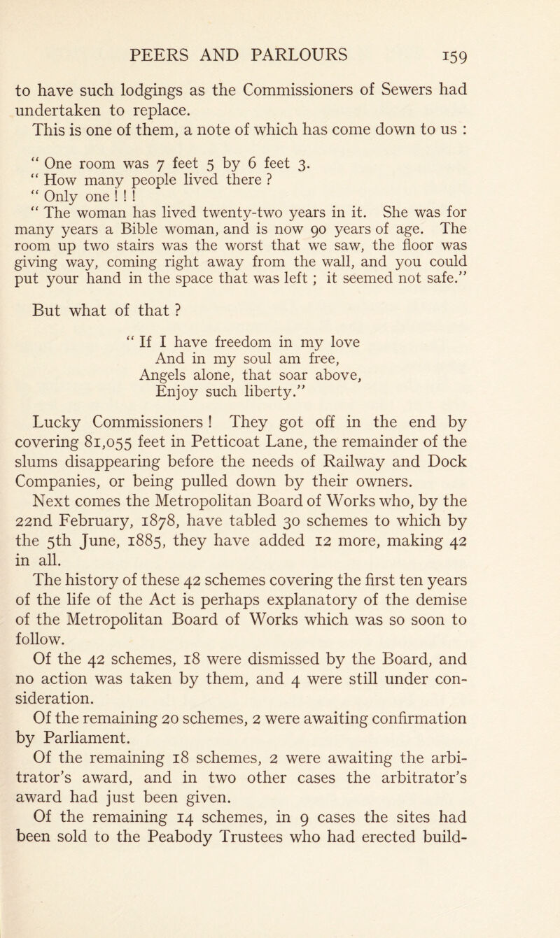 to have such lodgings as the Commissioners of Sewers had undertaken to replace. This is one of them, a note of which has come down to us : “ One room was 7 feet 5 by 6 feet 3. “ How many people lived there ? “ Only one ! ! ! “ The woman has lived twenty-two years in it. She was for many years a Bible woman, and is now 90 years of age. The room up two stairs was the worst that we saw, the floor was giving way, coming right away from the wall, and you could put your hand in the space that was left; it seemed not safe.” But what of that ? “ If I have freedom in my love And in my soul am free, Angels alone, that soar above, Enjoy such liberty.” Lucky Commissioners ! They got off in the end by covering 81,055 Petticoat Lane, the remainder of the slums disappearing before the needs of Railway and Dock Companies, or being pulled down by their owners. Next comes the Metropolitan Board of Works who, by the 22nd February, 1878, have tabled 30 schemes to which by the 5th June, 1885, they have added 12 more, making 42 in all. The history of these 42 schemes covering the first ten years of the life of the Act is perhaps explanatory of the demise of the Metropolitan Board of Works which was so soon to follow. Of the 42 schemes, 18 were dismissed by the Board, and no action was taken by them, and 4 were still under con- sideration. Of the remaining 20 schemes, 2 were awaiting confirmation by Parliament. Of the remaining 18 schemes, 2 were awaiting the arbi- trator’s award, and in two other cases the arbitrator’s award had just been given. Of the remaining 14 schemes, in 9 cases the sites had been sold to the Peabody Trustees who had erected build-