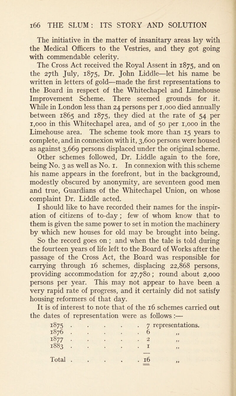 The initiative in the matter of insanitary areas lay with the Medical Officers to the Vestries, and they got going with commendable celerity. The Cross Act received the Royal Assent in 1875, and on the 27th July, 1875, Dr. John Liddle—let his name be written in letters of gold—made the first representations to the Board in respect of the Whitechapel and Limehouse Improvement Scheme. There seemed grounds for it. While in London less than 24 persons per 1,000 died annually between 1865 and 1875, they died at the rate of 54 per 1,000 in this Whitechapel area, and of 50 per 1,000 in the Limehouse area. The scheme took more than 15 years to complete, and in connexion with it, 3,600 persons were housed as against 3,669 persons displaced under the original scheme. Other schemes followed. Dr. Liddle again to the fore, being No. 3 as well as No. i. In connexion with this scheme his name appears in the forefront, but in the background, modestly obscured by anonymity, are seventeen good men and true, Guardians of the Whitechapel Union, on whose complaint Dr. Liddle acted. I should like to have recorded their names for the inspir- ation of citizens of to-day; few of whom know that to them is given the same power to set in motion the machinery by which new houses for old may be brought into being. So the record goes on; and when the tale is told during the fourteen years of life left to the Board of Works after the passage of the Cross Act, the Board was responsible for carrying through 16 schemes, displacing 22,868 persons, providing accommodation for 27,780; round about 2,000 persons per year. This may not appear to have been a very rapid rate of progress, and it certainly did not satisfy housing reformers of that day. It is of interest to note that of the 16 schemes carried out the dates of representation were as follows :— 1875 1876 1877 1883 7 representations. . 6 2 I )) >) . 16 Total .