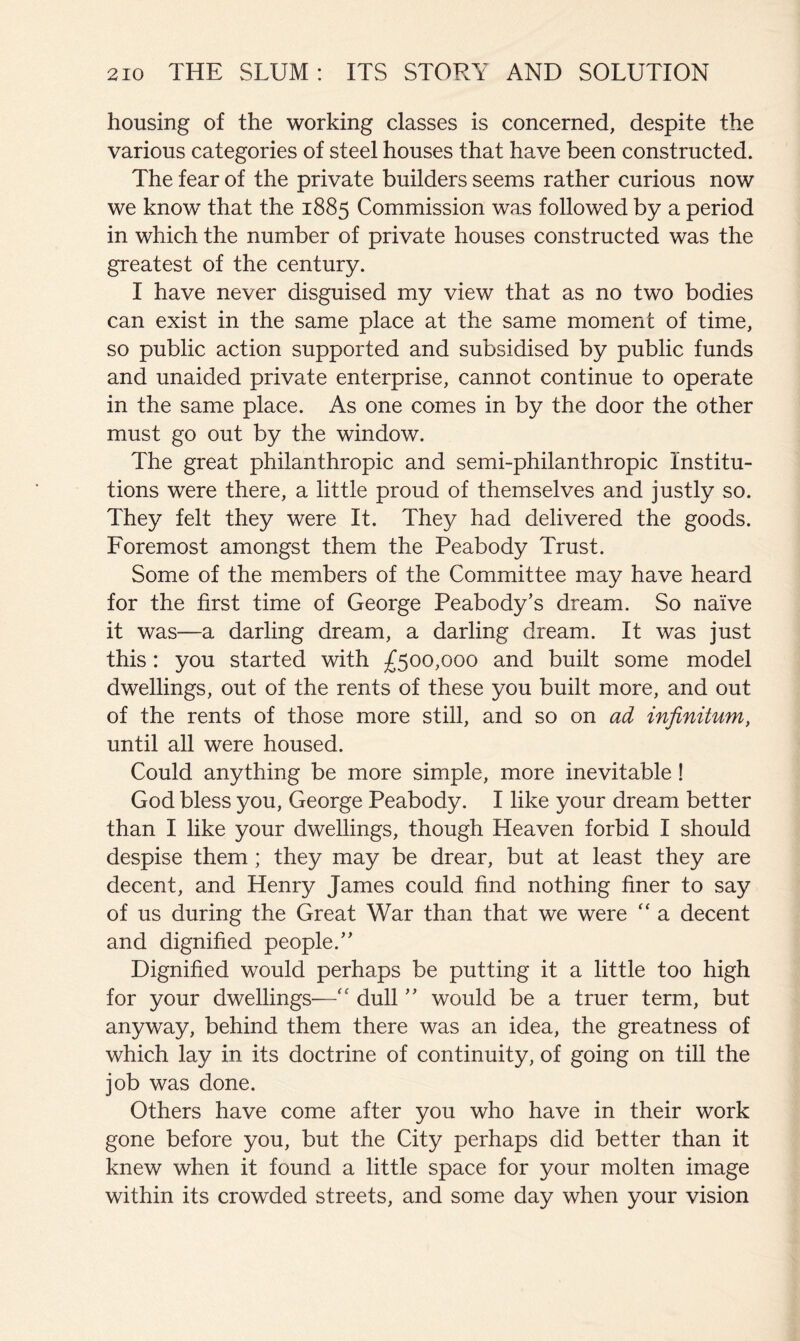 housing of the working classes is concerned, despite the various categories of steel houses that have been constructed. The fear of the private builders seems rather curious now we know that the 1885 Commission was followed by a period in which the number of private houses constructed was the greatest of the century. I have never disguised my view that as no two bodies can exist in the same place at the same moment of time, so public action supported and subsidised by public funds and unaided private enterprise, cannot continue to operate in the same place. As one comes in by the door the other must go out by the window. The great philanthropic and semi-philanthropic Institu- tions were there, a little proud of themselves and justly so. They felt they were It. They had delivered the goods. Foremost amongst them the Peabody Trust. Some of the members of the Committee may have heard for the first time of George Peabody’s dream. So naive it was—a darling dream, a darling dream. It was just this: you started with £^00,000 and built some model dwellings, out of the rents of these you built more, and out of the rents of those more still, and so on ad infinitum, until all were housed. Could anything be more simple, more inevitable ! God bless you, George Peabody. I like your dream better than I like your dwellings, though Heaven forbid I should despise them; they may be drear, but at least they are decent, and Henry James could find nothing finer to say of us during the Great War than that we were “ a decent and dignified people.” Dignified would perhaps be putting it a little too high for your dwellings—dull ” would be a truer term, but anyway, behind them there was an idea, the greatness of which lay in its doctrine of continuity, of going on till the job was done. Others have come after you who have in their work gone before you, but the City perhaps did better than it knew when it found a little space for your molten image within its crowded streets, and some day when your vision