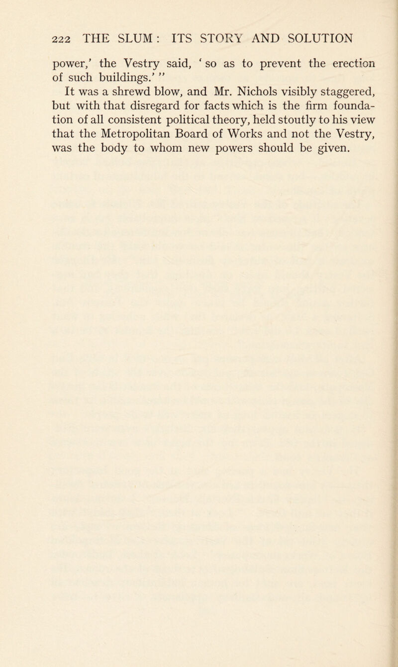 power/ the Vestry said, ' so as to prevent the erection of such buildings/ ’’ It was a shrewd blow, and Mr. Nichols visibly staggered, but with that disregard for facts which is the firm founda- tion of all consistent political theory, held stoutly to his view that the Metropolitan Board of Works and not the Vestry, was the body to whom new powers should be given.