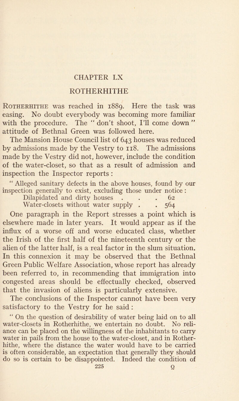 ROTHERHITHE Rotherhithe was reached in 1889. Here the task was easing. No doubt everybody was becoming more familiar with the procedure. The don’t shoot, ITl come down ” attitude of Bethnal Green was followed here. The Mansion House Council list of 643 houses was reduced by admissions made by the Vestry to 118. The admissions made by the Vestry did not, however, include the condition of the water-closet, so that as a result of admission and inspection the Inspector reports : ‘‘ Alleged sanitary defects in the above houses, found by our inspection generally to exist, excluding those under notice : Dilapidated and dirty houses ... 62 Water-closets without water supply . . 564 One paragraph in the Report stresses a point which is elsewhere made in later years. It would appear as if the influx of a worse off and worse educated class, whether the Irish of the first half of the nineteenth century or the alien of the latter half, is a real factor in the slum situation. In this connexion it may be observed that the Bethnal Green Public Welfare Association, whose report has already been referred to, in recommending that immigration into congested areas should be effectually checked, observed that the invasion of aliens is particularly extensive. The conclusions of the Inspector cannot have been very satisfactory to the Vestry for he said : “ On the question of desirability of water being laid on to all water-closets in Rotherhithe, we entertain no doubt. No reli- ance can be placed on the willingness of the inhabitants to carry water in pails from the house to the water-closet, and in Rother- hithe, where the distance the water would have to be carried is often considerable, an expectation that generally they should do so is certain to be disappointed. Indeed the conition of